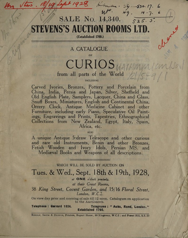  STEVENS’ S AUCTION ROOMS LID. (Established 1760;) A CLA CURIOS,,. from all parts of the World INCLUDING Carved Ivories, Bronzes, Pottery and Porcelain from China, India, Persia and Japan, Silver, Shefheld and Old English Plate, Samplers, Lacquer, China and Glass, Snuff Boxes, Miniatures, English and Continental China, Orrery. C ieele Banaue Medicine. Cabinet and -/other ings, Engravings and Prints, Tapestries, Ethnographical Collections from New Feaind. Egypt, Italy, Spain, Africa, etc. ALSO A unique Antique 5-draw Telescope and other curious and rare old Instruments, Benin and other Bronzes, Fetish Wooden and Ivory Idols, Persian MS. and Medizval Books and Weapons of all descriptions. WHICH WILL BE SOLD BY AUCTION ON Tues. &amp; Wed., Sept. 18th &amp; 19th, 1928, at ONE o'clock precisely, at their Great Rooms, 38 King Street, Covent Garden, he 15/16 Floral Street, London, W.C.2 Qn view day prior and morning of sale till 12 noon. Catalogues on application to the Auctioneers. Telephone : Gerrard 1824. Telegrams : “ Auks, Rand, London.”’ Established 1760. 4