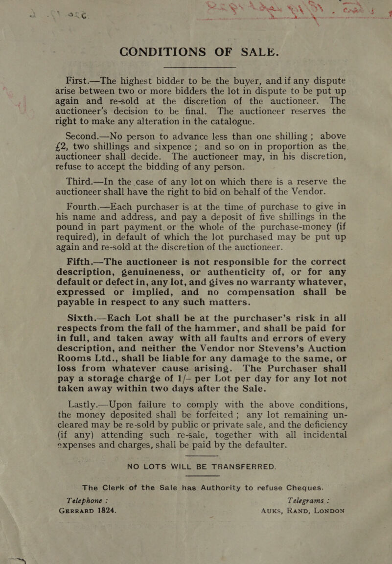 CONDITIONS OF SALE. First.—The highest bidder to be the buyer, and if any dispute arise between two or more bidders the lot in dispute to be put up again and re-sold at the discretion of the auctioneer. The auctioneer’s decision to be final. The auctioncer reserves the right to make any alteration in the catalogue. Second.—No person to advance less than one shilling ; above £2, two shillings and sixpence ; and so on in proportion as the. auctioneer shall decide. The auctioneer may, in his discretion, refuse to accept the bidding of any person. Third.—In the case of any lot on which there is a reserve the auctioneer shall have the right to bid on behalf of the Vendor. Fourth.—Each purchaser is at the time of purchase to give in his name and address, and pay a deposit of five shillings in the pound in part payment. or the whole of the purchase-money (if required), in default of which the lot purchased may be put up again and re-sold at the discretion of the auctioneer. Fifth.—The auctioneer is not responsible for the correct description, genuineness, or authenticity of, or for any default or defect in, any lot, and gives no warranty whatever, expressed or implied, and no compensation shall be payable in respect to any such matters. Sixth.—Each Lot shall be at the purchaser’s risk in all respects from the fall of the hammer, and shall be paid for in full, and taken away with all faults and errors of every description, and neither the Vendor nor Stevens’s Auction Rooms Ltd., shail be liable for any damage to the same, or loss from whatever cause arising. The Purchaser shall pay a storage charge of 1/— per Lot per day for any lot not taken away within two days after the Sale. Lastly.—Upon failure to comply with the above conditions, the money deposited shall be forfeited; any lot remaining un- cleared may be re-sold by public or private sale, and the deficiency (if any) attending such re-sale, together with all incidental expenses and charges, shall be paid by the defaulter.  NO LOTS WILL BE TRANSFERRED. The Clerk of the Sale has Authority to refuse Cheques. Telephone : Telegrams : GERRARD 1824. Auks, RAND, LONDON