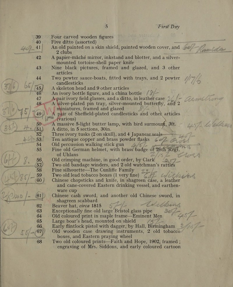 39°. Four carved wooden figures “40. Five ditto (assorted) ) 41 | Anold painted on a skin shield, painted wooden cover, and _»¢ | 2 clubs 42 A papier-maché mirror, _inkstand and blotter, and a silver- mounted tortoise-shell paper knife 43 Nine black pictures, framed and glazed, and 3 other articles 44 Two pewter sauce-boats, fitted with trays, and 2 pewter y pp candlesticks / 45) Askeleton head and 9 other articles a 46 An ivory bottle figure, and a china bottle / 5/~ 47 Avpair ivory field glasses, and a ditto, inleather case ~~ rte ee plated pin tray, silver- mounted Teh and 2 ff ] \ iniatures, framed and glazed a Y/ |. A pair of Sheffield-plated candlesticks fad other articles . Y= (various) 2. “A massive 5- -light butter lamp, with bird surmourf 3tt. (51) A ditto, in 5 sections, 30in. . 52 _ Three ivory tusks (2 on skull), and 4 Japanese seals-——=» ~53 Ten antique copper and brass powder flasks 6vZ 54 Old percussion walking stick gun 42. my aes wag 55 Fine old German helmet, with brass badec of 26th’ ee 7 of Uhlans a er ; 56 Old crimping machine, in good order, by Clark ; 2. &lt;7 See (57) Two old bandage winders, and 2 old watchman’s rattlés 58 Fine silhouette—The Cunliffe Family #7, /_ . /_. 59 Two old lead tobacco boxes (1 very fine) G47 fei fia gh -*/~ 60} Chinese chopsticks and knife, in shagreen cdse, a ieee Se ey ah a and cane-covered Eastern drinking vessel, and earthen- , Fag ware cup 4 yy (61 Chinese cash sword, and another old Chinese sword, in ent shagreen scabbard ol og y 62 Beaver hat, circa 1815 § ~Cetilon reg 63 Exceptionally fine old large fristol glass pipe BH i- 7 64 ~. Old coloured print in maple frame—Eminent Men OS f— 65 Large boar’s head, mounted on shield ‘s : fx 66. Early flintlock pistol with dagger, by Hall, Birmingham NY 55 67), Old wooden case drawing instruments, 2 old tobacco GRR is RS boxes, and Eastern praying wheel 68 Two old coloured prints—Faith and Hope, 1902, framed ; engraving of Mrs. Siddons, and early coloured cartoon