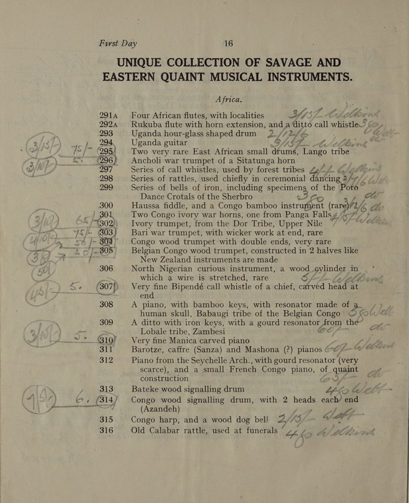 UNIQUE COLLECTION OF SAVAGE AND EASTERN QUAINT MUSICAL INSTRUMENTS. Africa. 2914 Four African flutes, with localities YssZ. Cheb 2924 Rukuba flute with horn extension, and a ditto call whistle? 293 Uganda hour-glass shaped drum J» /2af ee ¢ ae Py Uganda guitar CASA Attlee ed RE ) Two very rare East African small drums, Tango tribe “es. ~(296) = Ancholi war trumpet of a Sitatunga horn . 297 Series of call whistles, used by forest tribes 4% Lf. 298 Series of rattles, used chiefly in ceremonial dating 3hy/ CY /, 299 Series of bells of iron, including specimens, of the Poto~ Dance Crotals of the Sherbro We . / : 300 Haussa fiddle, and a Congo bamboo instruphent WiAsd *1 30 Two Congo ivory war horns, one from Panga Falls 4 ne 1b / te / Congo wood trumpet with double ends, very rare Belgian Congo wood trumpet, constructed in 2 halves like New Zealand instruments are made 306 North Nigerian curious instrument, a wood gylinder in ptt which a wire is stretched, rare : 307{) Very fine Bipendé call whistle of a chief, OA head £¢9 end 308 A piano, with bamboo keys, with resonator made of 7 human skull, Babaugi tribe of the Belgian Congo W (Olu © 309 A ditto with iron keys, with a gourd resonator from the? a Lobale tribe, Zambesi Cdl) / ore * 10% Very fine Manica carved piano , ths 311 Barotze, caffre (Sanza) and Mashona (?) pianos (@ f-—°® © on 312 Piano from the Seychelle Arch., with gourd resonator (very scarce), and a small French Congo piano, of quaint construction eS ie 313 Bateke wood signalling drum bpko Lhe lifn~ —] (Azandeh) ip ay 315 Congo harp, and a wood dog bel! ws 3 &amp; < 316 Old Calabar rattle, used at funerals 4 Par (9 : LOBE. rut Nee” 