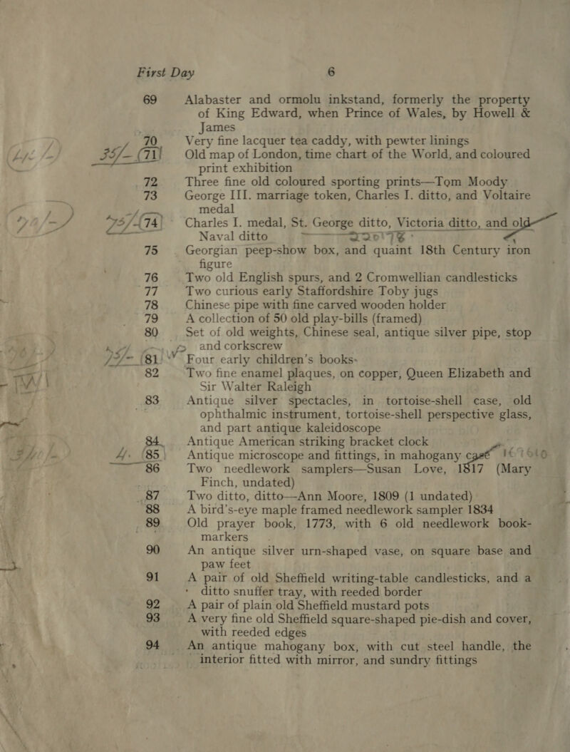 69 Alabaster and ormolu inkstand, formerly the property of King Edward, when Prince of Wales, by Howell &amp; James  print exhibition 72 Three fine old coloured sporting prints—Tom Moody 73 George III. marriage token, Charles I. ditto, and Voltaire sh fon medal 73/4 74; Charles I. medal, St. George ditto, Victoria ditto, ante wath... Naval ditto rari ex 75 Georgian peep-show box, and quaint 18th Century iron figure 76 Two old English spurs, and 2 Cromwellian candlesticks | Two curious early Staffordshire Toby jugs 78 Chinese pipe with fine carved wooden holder 79 A collection of 50 old play-bills (framed) 80 Set of old weights, Chinese seal, antique silver pipe, stop -~—...f&gt; and corkscrew - (81) ° Four early children’s books: 82 Two fine enamel plaques, on copper, Queen Elizabeth and Sir Walter Raleigh 83 Antique silver spectacles, in tortoise-shell case, old sii ophthalmic instrument, tortoise-shell perspective glass, and part antique kaleidoscope ; Antique American striking bracket clock , ‘85 Antique microscope and fittings, in mahogany c let otg 86 Two needlework samplers—Susan Love, 1817 (Mary ii Finch, undated) _ 87 Two ditto, ditto—Ann Moore, 1809 (1 undated) 88 A bird’s-eye maple framed needlework sampler 1834 89 Old prayer book, 1773, with 6 old needlework book- aa markers 90 An antique silver urn-shaped vase, on square base and paw feet 91 A pair of old Sheffield writing-table candlesticks, and a ditto snuffer tray, with reeded border 92 A pair of plain old Sheffield mustard pots 93 A very fine old Sheffield square- shaped pie-dish and cover, with reeded edges 94 An antique mahogany box, with cut steel handle, the interior fitted with mirror, and sundry fittings