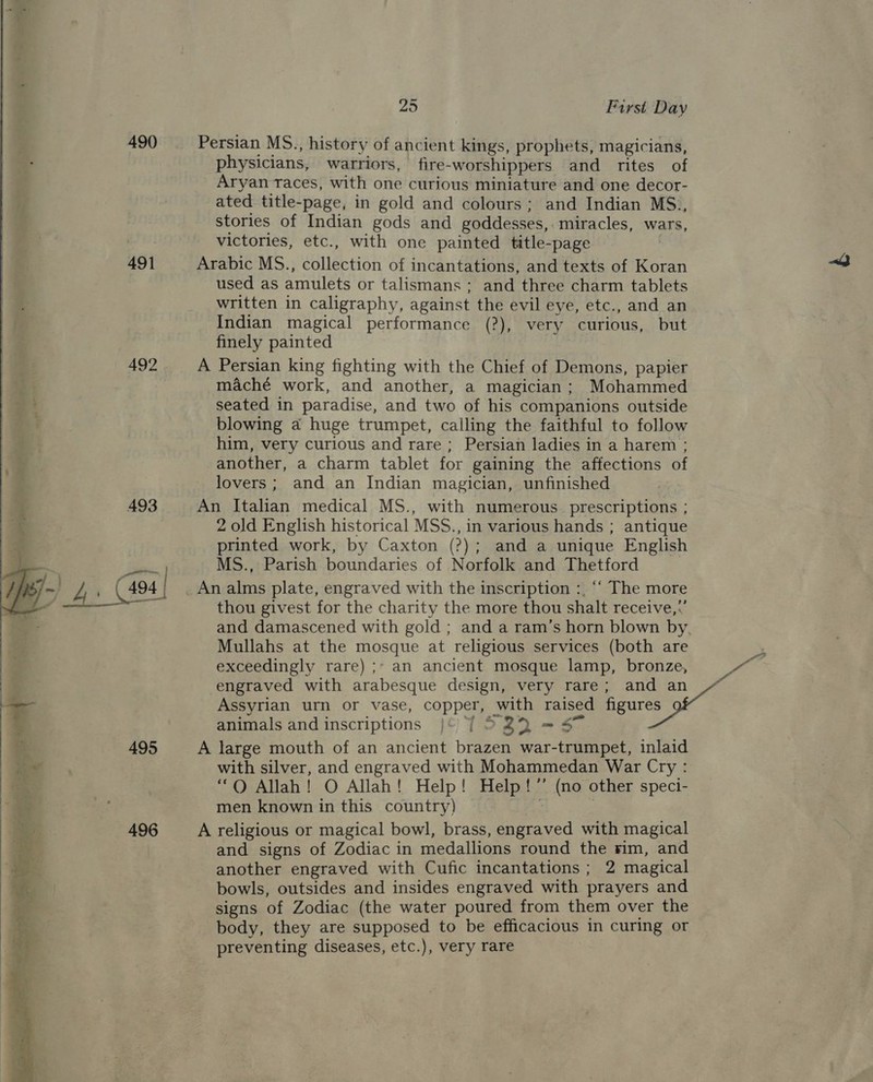  490 491 492 493 495 496  Persian MS., history of ancient kings, prophets, magicians, physicians, warriors, fire-worshippers and rites of Aryan races, with one curious miniature and one decor- ated title-page, in gold and colours; and Indian MS., stories of Indian gods and goddesses, miracles, wars, Arabic MS., collection of incantations, and texts of Koran used as amulets or talismans ; and three charm tablets written in caligraphy, against the evil eye, etc., and an Indian magical performance (?), very curious, but finely painted A Persian king fighting with the Chief of Demons, papier maché work, and another, a magician; Mohammed seated in paradise, and two of his companions outside blowing a huge trumpet, calling the faithful to follow him, very curious and rare; Persian ladies in a harem ; another, a charm tablet for gaining the affections of lovers; and an Indian magician, unfinished An Italian medical MS., with numerous prescriptions ; 2 old English historical MSS., in various hands ; antique printed work, by Caxton (?); and a unique English MS., Parish boundaries of Norfolk and Thetford | thou givest for the charity the more thou shalt receive,:’ and damascened with gold ; and a ram’s horn blown by, Mullahs at the mosque at religious services (both are exceedingly rare) ;* an ancient mosque lamp, bronze, engraved with arabesque design, very rare; and an Assyrian urn or vase, copper, with raised figures animals and inscriptions }© 7 522 = 57 A large mouth of an ancient brazen war-trumpet, inlaid with silver, and engraved with Mohammedan War Cry : ‘“Q Allah! O Allah! Help! Help!” (no other speci- men known in this country) ; A religious or magical bowl, brass, engraved with magical and signs of Zodiac in medallions round the rim, and another engraved with Cufic incantations ; 2 magical bowls, outsides and insides engraved with prayers and signs of Zodiac (the water poured from them over the body, they are supposed to be efficacious in curing or preventing diseases, etc.), very rare
