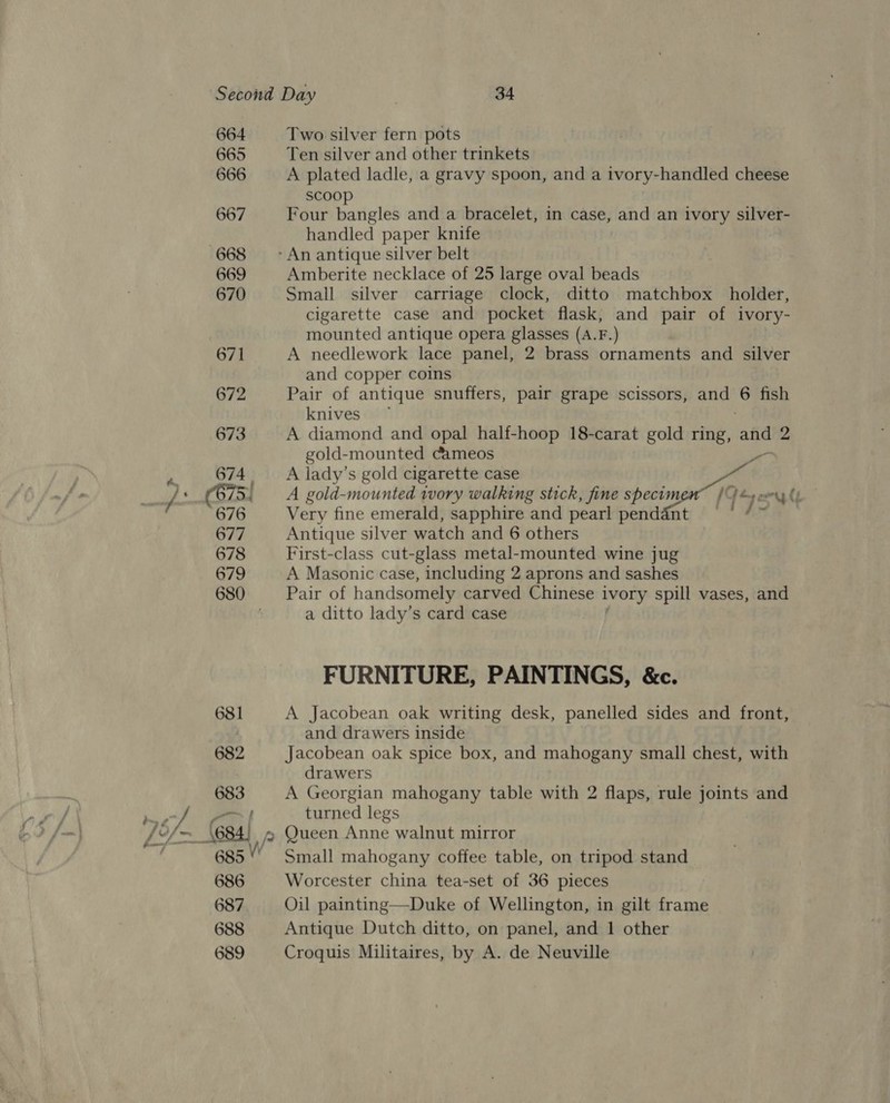 664 665 666 667 668 669 670 671 672 Two silver fern pots Ten silver and other trinkets A plated ladle, a gravy spoon, and a ivory-handled cheese scoop Four bangles and a bracelet, in case, and an ivory silver- handled paper knife Amberite necklace of 25 large oval beads Small silver carriage clock, ditto matchbox holder, cigarette case and pocket flask, and pair of ivory- mounted antique opera glasses (A.F.) A needlework lace panel, 2 brass ornaments and silver and copper coins Pair of antique snuffers, pair grape scissors, and he fish knives A diamond and opal half-hoop 18-carat gold ring, and 2 gold-mounted Cameos sa A lady’s gold cigarette case “ll A gold-mounted 1vory walking stick, fine specimen /): oun Cy Very fine emerald, sapphire and pearl pendant ie Antique silver watch and 6 others First-class cut-glass metal-mounted wine jug A Masonic case, including 2 aprons and sashes Pair of handsomely carved Chinese ivory spill vases, and a ditto lady’s card case FURNITURE, PAINTINGS, &amp;c. A Jacobean oak writing desk, panelled sides and front, and drawers inside Jacobean oak spice box, and mahogany small chest, with drawers A Georgian mahogany table with 2 flaps, rule joints and turned legs Small mahogany coffee table, on tripod stand Worcester china tea-set of 36 pieces Oil painting—Duke of Wellington, in gilt frame Antique Dutch ditto, on panel, and 1 other Croquis Militaires, by A. de Neuville