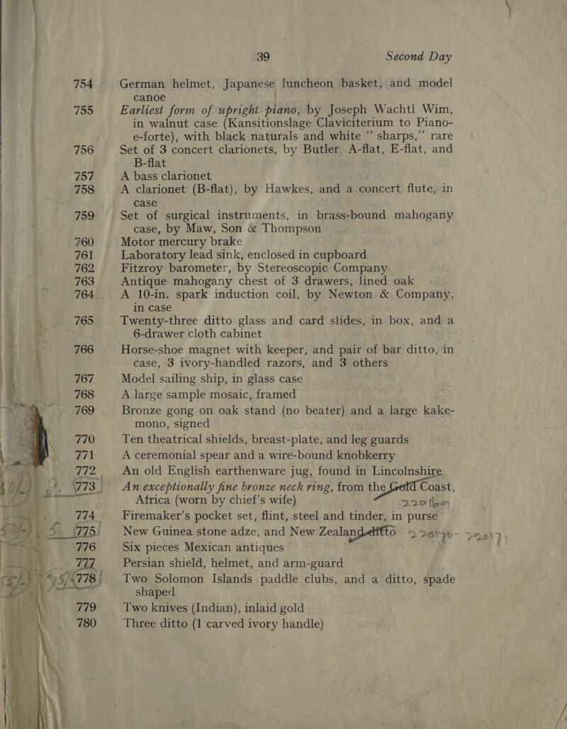   39 Second Day German helmet, Japanese luncheon basket, and model canoe Earliest form of upright. piano, by Joseph Wachtl Wim, in walnut case (Kansitionslage Claviciterium to Piano- e-forte), with black naturals and white “ sharps,’ rare Set of 3 concert Ey 2 Oy Butler, A-flat, E-flat, and B-flat a A bass clarionet A clarionet (B-flat), by Hawkes and a Bncert flute, in case ct Set of surgical instruments, in brass-bound mahogany case, by Maw, Son &amp; Thompson Motor mercury brake Laboratory lead sink, enclosed in cupboard Fitzroy barometer, by Stereoscopic Company Antique mahogany chest of 3 drawers, lined oak A 10-in. spark induction coil, by. Newton. &amp; Company, in case 6-drawer cloth cabinet Horse-shoe magnet with keeper, and pair of bar ditto, in case, 3 ivory-handled razors, and 3 others Model sailing ship, in glass case A large sample mosaic, framed Bronze gong on oak stand (no beater) and a pee ierelges: mono, signed Ten theatrical shields, breast- -plate, and leg guards A ceremonial spear and a wire-bound knobkerry An old English earthenware jug, found in Lincolnshire An exceptionally fine bronze neck ring, from the Coast, Firemaker’s pocket set, flint, steel and tinder, in purse New Guinea stone adze, and New Zealangedftto 2 26t 70 Six pieces Mexican antiques © : . - Persian shield, helmet, and arm-guard Two Solomon Islands paddle clubs, and a ditto, spade shaped