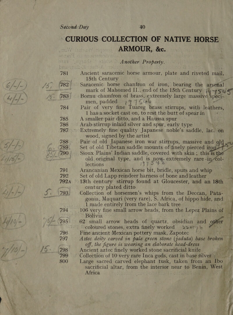 ARMOUR, &amp;c. Another Property. 15th Century Saracenic horse haniin of iron, bearing the arsenal mark of Mahomed II., end of the 15th Century { 4SGS Bornu chamfron of brass, Aamviens ae mama Ue men, padded; My 1546 Pair of very fine Tuareg brass stirrups, with ledthers | hasa-socket cast on, to rest the butt of spear in A smaller pair ditto, and a Haussa spur Arab stirrup inlaid silver and spur, early type Extremely fine quality Japanese noble’s saddle, iach on wood, signed by the artist Pair of old Japanese iron war stirrups, massive and old .», Set of old Tibetan saddle mounts of finely pierced ino | Sioux Plains’ Indian saddle, covered with skin ;, this is the old original. type, and is 2g% extremely rare -i lections iV Arancanian Mexican horse bit, bridle, spurs and whip 4 Set of old Lapp reindeer harness of bone and leather aoe 13th century stirrup found at Gloucester, and an 18th ~ century plated ditto Collection of horsemen’s whips from the Deccan, Pata- gonia, Maquari (very rare), S. Africa, of hippo hide, ped 1 made entirely from the lace bark tree 106 very fine small arrow heads, from the Lepez Plains of ae Bolivia ip 62 small arrow heads. of Giidrtz, -coloured stones, extra finely worked Fine ancient Mexican pottery mask, Zapotec 2 me Aztec deity carved in pale green stone (jaduta) base a / ae off, the figure is wearing an elaborate head-dress Le Ancient aztec finely worked stone sacrificial knife _ 2 ne di Collection of 10 very rare Inca gods, cast in base silver, Large sacred carved elephant tusk, taken from an Tbo. y sacrificial altar, from the interior near to Benin, West | Africa ; gatas oa) Oo : ie 4    obsidian and offer 2wor7y b&amp;b :