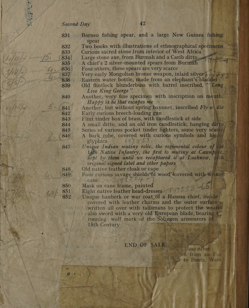                    spear 832 Two books with illustrations of catinoge webaalt specim z 833 Curious sacred stone from interior of West Africa /,» (834| — Large stone axe, from Burmah and a Carib ditto, ~~~ 835. ~~ A chief’s 2 silver-mounted spears from Burma Lo . %836 | Four others, these spears are very scarce as ~;, (837. Very early Mongolian bronze weapon, inlaid silver} seg ges “I~ “838°. Eastern water bottle, made from an elephant’s bladder’ ~ 839 Old flintlock blunderbuss with barrel inscribed, “‘ Ey Live King George ”’ ‘ae on Happy 1s he that escapes me ~ ese 5+ ¢ 841 Another, but without spring bayonet, Guiscitied Flyo @ie 224 842 Early curious breech-loading gun ited 843 Flint tinder box of brass, with candlestick at sitle., ae: 844 A small ditto, and an old iron candlestick, hanging dit fo 2 845 ~ Series of various pocket tinder lighters, some very sca ‘ . 846 A bark_robe, ene with curious pees ‘and Li ‘ crete glyphics gs ; ate be 847. ~ Unique Indian sete relic, the velnental colour ¢ e. 1 Native Infantry, the first to mutiny at Car le é, kept by them until we recaptured it at Luckno%, original signed label and other papers my hen 848 Old native feather cloak or cape ko aba , 1849. Four curious savage sh shields*6f has covered with ; cane hpit t ‘ 850 Mask on cane frame, painte 3 Lo A 851 Eight native feather Linadvdressagleth 17. s 56 5 Be: i is 852. Unique hauberk or war coatyot a Haussa chief, ‘ins e         covered with leather charms and the outer sut ans to protect the  running wolf mark of the $ aoe eae). blir gen armourers 
