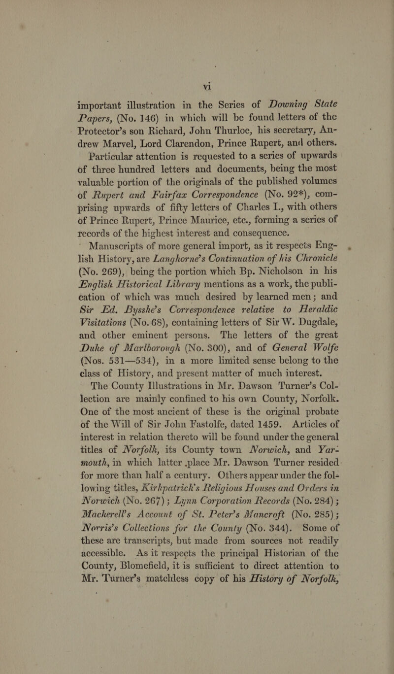 important illustration in the Series of Downing State Papers, (No. 146) in which will be found letters of the - Protector’s son Richard, John Thurloe, his secretary, An- drew Marvel, Lord Clarendon, Prince Rupert, and others. Particular attention is requested to a series of upwards of three hundred letters and documents, being the most valuable portion of the originals of the published volumes of Rupert and Fairfax Correspondence (No. 92*), com- prising upwards of fifty letters of Charles I., with others of Prince Rupert, Prince Maurice, etc., forming a series of records of the highest interest and consequence. ’ Manuscripts of more general import, as it respects Eng- lish History, are Langhorne’s Continuation of his Chronicle (No. 269), being the portion which Bp. Nicholson in his English Historical Library mentions as a work, the publi- cation of which was much desired by learned men; and Sir Ed. Bysshe’s Correspondence relative to Heraldic Visitations (No.68), containing letters of Sir W. Dugdale, and other eminent persons. The letters of the great Duke of Marlborough (No. 300), and of General Wolfe (Nos. 531—534), in a more limited sense belong to the class of History, and present matter of much interest. The County Illustrations in Mr. Dawson Turner’s Col- lection are mainly confined to his own County, Norfolk. One of the most ancient of these is the original probate of the Will of Sir John Fastolfe, dated 1459. Articles of interest in relation thereto will be found under the general titles of Norfolk, its County town Norwich, and Yar- mouth, in which latter .place Mr. Dawson Turner resided for more than half a century. Others appear under the fol- lowing titles, Kirkpatrich’s Religious Houses and Orders in Norwich (No. 267) ; Lynn Corporation Records (No. 284) ; Mackerell’s Account of St. Peter’s Mancroft (No. 285) ; Norris’s Collections for the County (No. 344). Some of these are transcripts, but made from sources not readily accessible. As it respects the principal Historian of the County, Blomefield, it is sufficient to direct attention to Mr. Turner’s matchless copy of his History of Norfolk,