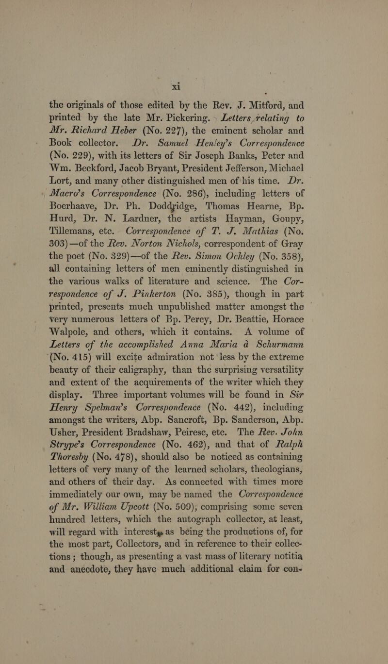 the originals of those edited by the Rev. J. Mitford, and printed by the late Mr. Pickering. » Letters relating to Mr. Richard Heber (No. 227), the eminent scholar and Book collector. Dr. Samuel Henley’s Correspondence (No. 229), with its letters of Sir Joseph Banks, Peter and Wn. Beckford, Jacob Bryant, President Jefferson, Michacl Lort, and many other distinguished men of his time. Dr. Macro’s Correspondence (No. 286), including letters of Boerhaave, Dr. Ph. Doddyidge, Thomas Hearne, Bp. Hurd, Dr. N. Lardner, the artists Hayman, Goupy, Tillemans, etc. Correspondence of T. J. Mathias (No. 303) —of the fev. Norton Nichols, correspondent of Gray the poet (No. 329)—of the Rev. Simon Ochley (No. 358), all containing letters of men eminently distinguished in the various walks of literature and science. The Cor- respondence of J. Pinkerton (No. 385), though in part printed, presents much unpublished matter amongst the very numerous letters of Bp. Percy, Dr. Beattie, Horace Walpole, and others, which it contains. A volume of Letters of the accomplished Anna Maria a@ Schurmann (No. 415) will excite admiration not less by the extreme beauty of their caligraphy, than the surprising versatility and extent of the acquirements of the writer which they display. Three important volumes will be found in Sir Henry Spelman’s Correspondence (No. 442), including amongst the writers, Abp. Sancroft, Bp. Sanderson, Abp. Usher, President Bradshaw, Peiresc, ete. The Rev. John Strype’s Correspondence (No. 462), and that of Ralph Thoresby (No. 478), should also be noticed as containing letters of very many of the learned scholars, theologians, and others of their day. As connected with times more immediately our own, may be named the Correspondence of Mr. William Upcott (No. 509), comprising some seven hundred letters, which the autograph collector, at least, will regard with interesty as being the productions of, for the most part, Collectors, and in reference to their collec- tions ; though, as presenting a vast mass of literary notitia and anecdote, they have much additional claim for con-