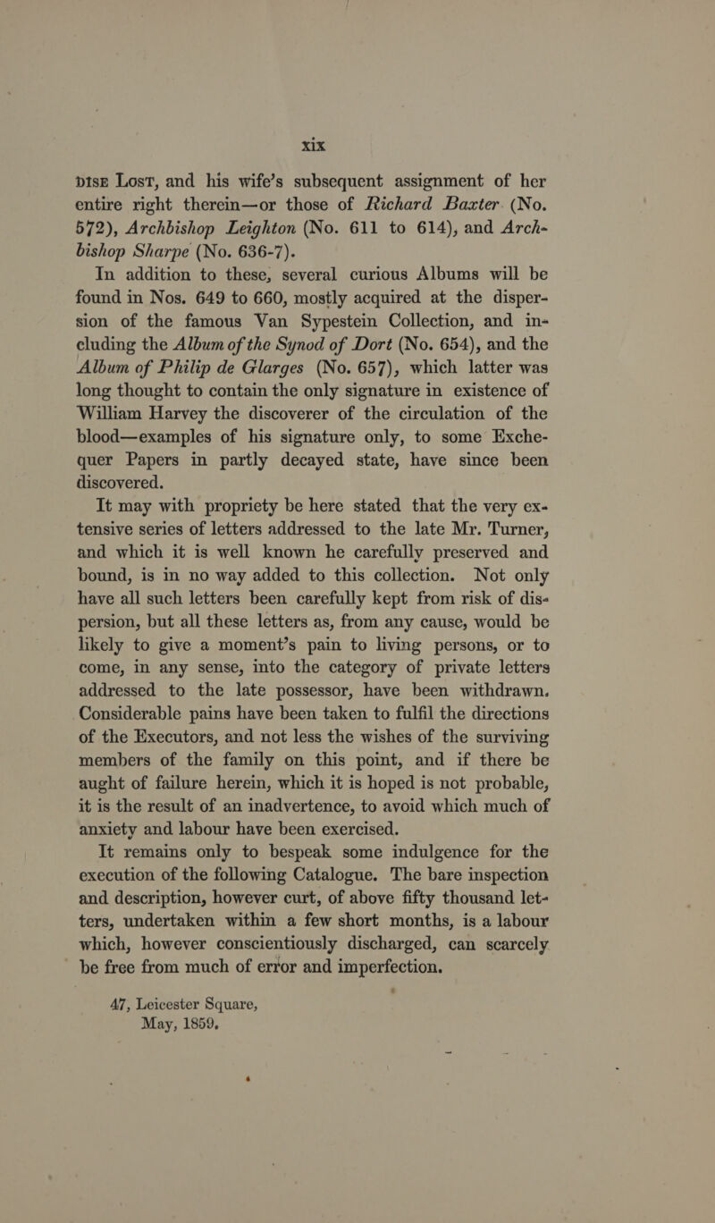 xX vise Lost, and his wife’s subsequent assignment of her entire right thereim—or those of Richard Baxter. (No. 572), Archbishop Leighton (No. 611 to 614), and Arch- bishop Sharpe (No. 636-7). In addition to these, several curious Albums will be found in Nos. 649 to 660, mostly acquired at the disper- sion of the famous Van Sypestein Collection, and in- cluding the Album of the Synod of Dort (No. 654), and the Album of Philip de Glarges (No. 657), which latter was long thought to contain the only signature in existence of William Harvey the discoverer of the circulation of the blood—examples of his signature only, to some Exche- quer Papers in partly decayed state, have since been discovered. It may with propriety be here stated that the very ex- tensive series of letters addressed to the late Mr. Turner, and which it is well known he carefully preserved and bound, is in no way added to this collection. Not only have all such letters been carefully kept from risk of dis- persion, but all these letters as, from any cause, would be likely to give a moment’s pain to living persons, or to come, in any sense, into the category of private letters addressed to the late possessor, have been withdrawn. Considerable pains have been taken to fulfil the directions of the Executors, and not less the wishes of the surviving members of the family on this point, and if there be aught of failure herein, which it is hoped is not probable, it is the result of an inadvertence, to avoid which much of anxiety and labour have been exercised. It remains only to bespeak some indulgence for the execution of the following Catalogue. The bare inspection and description, however curt, of above fifty thousand let- ters, undertaken within a few short months, is a labour which, however conscientiously discharged, can scarcely be free from much of error and imperfection. ' 47, Leicester Square, May, 1859,