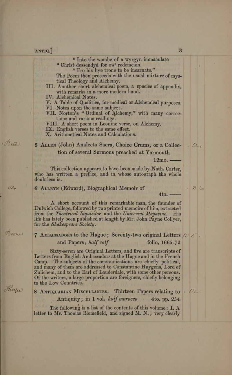 : Belt Qe  PB OUMuL- Mirfr * Into the wombe of a wyrgyn immaculate “ Christ dessendyd for ow redemcion, “ Fro his hye trone to be incarnate.” The Poem then proceeds with the usual mixture of mys- tical Theology and Alchemy. | III. Another short alchemical poem, a species of appendix, with remarks in a more modern hand. IV. Alchemical Notes. V. A Table of Qualities, for medical or Alchemical purposes. VI. Notes upon the same subject. VII. Norton’s “ Ordinal of Alchemy,” with many correc- tions and various readings. VIII. A short poem in Leonine verse, on Alchemy. IX. English verses to the same effect. X. Arithmetical Notes and Calculations. 5 Auten (John) Analecta Sacra, Choice Crums, or a Collec- tion of several Sermons preached at Yarmouth 12mo.  This collection appears to have been made by Nath. Carter, who has written a preface, and in whose autograph the whole doubtless is. 6 Auiteyn (Edward), Biographical Memoir of 4to. —— A short account of this remarkable man, the founder of Dulwich College, followed by two printed memoirs of him, extracted from the Theatrical Inquisitor and the Universal Magazine. His life has lately been published at length by Mr. John Payne Collyer, for the Shakespeare Society. N | and Papers ; half calf folio, 1665-72 Sixty-seven are Original Letters, and five are transcripts of Letters from English Ambassadors at the Hague and in the French Camp. The subjects of the communications are chiefly political, and many of them are addressed to Constantine Huygens, Lord of Zulichem, and to the Earl of Lauderdale, with some other persons. Of the writers, a large proportion are foreigners, chiefly belonging Antiquity ; m1 vol. half morocco Ato. pp. 254 t } eae