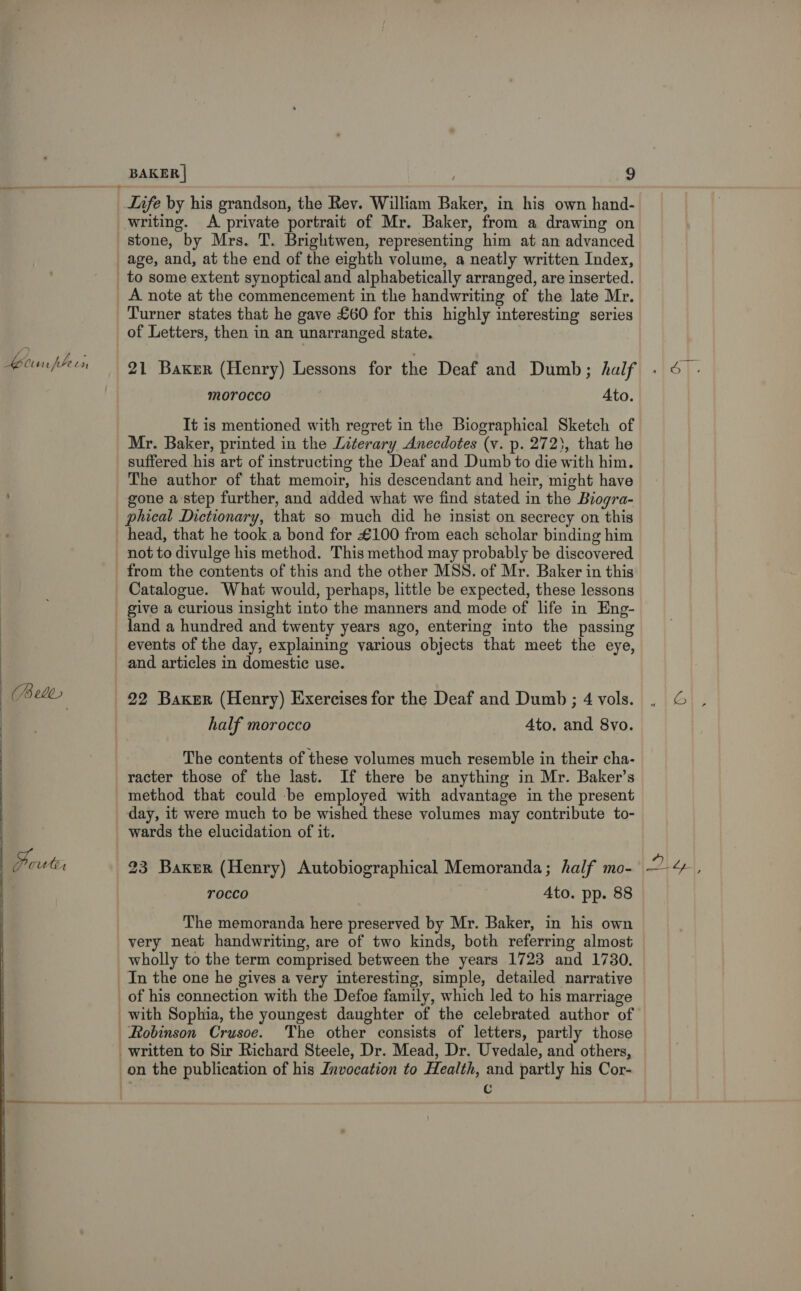 i) i Keun pen   Life by his grandson, the Rev. William Baker, in his own hand- writing. A private portrait of Mr. Baker, from a drawing on A note at the commencement in the handwriting of the late Mr. Turner states that he gave £60 for this highly interesting series of Letters, then in an unarranged state. 21 Baker (Henry) Lessons for the Deaf and Dumb ; half Morocco Ato. It is mentioned with regret in the Biographical Sketch of Mr. Baker, printed in the Literary Anecdotes (v. p. 272}, that he suffered his art of instructing the Deaf and Dumb to die with him. The author of that memoir, his descendant and heir, might have gone a step further, and added what we find stated in the Biogra- phical Dictionary, that so much did he insist on secrecy on this head, that he took.a bond for £100 from each scholar binding him from the contents of this and the other MSS. of Mr. Baker in this Catalogue. What would, perhaps, little be expected, these lessons give a curious insight into the manners and mode of life in Eng- and articles in domestic use. 22 Baker (Henry) Exercises for the Deaf and Dumb ; 4 vols. half morocco Ato. and 8vo. The contents of these volumes much resemble in their cha- racter those of the last. If there be anything in Mr. Baker’s method that could be employed with advantage in the present day, it were much to be wished these volumes may contribute to- wards the elucidation of it. 23 Baker (Henry) Autobiographical Memoranda; half mo- TOCcCo Ato. pp. 88 The memoranda here preserved by Mr. Baker, in his own very neat handwriting, are of two kinds, both referring almost wholly to the term comprised between the years 1723 and 1730. Robinson Crusoe. The other consists of letters, partly those on the publication of his Invocation to Health, and partly his Cor- . c