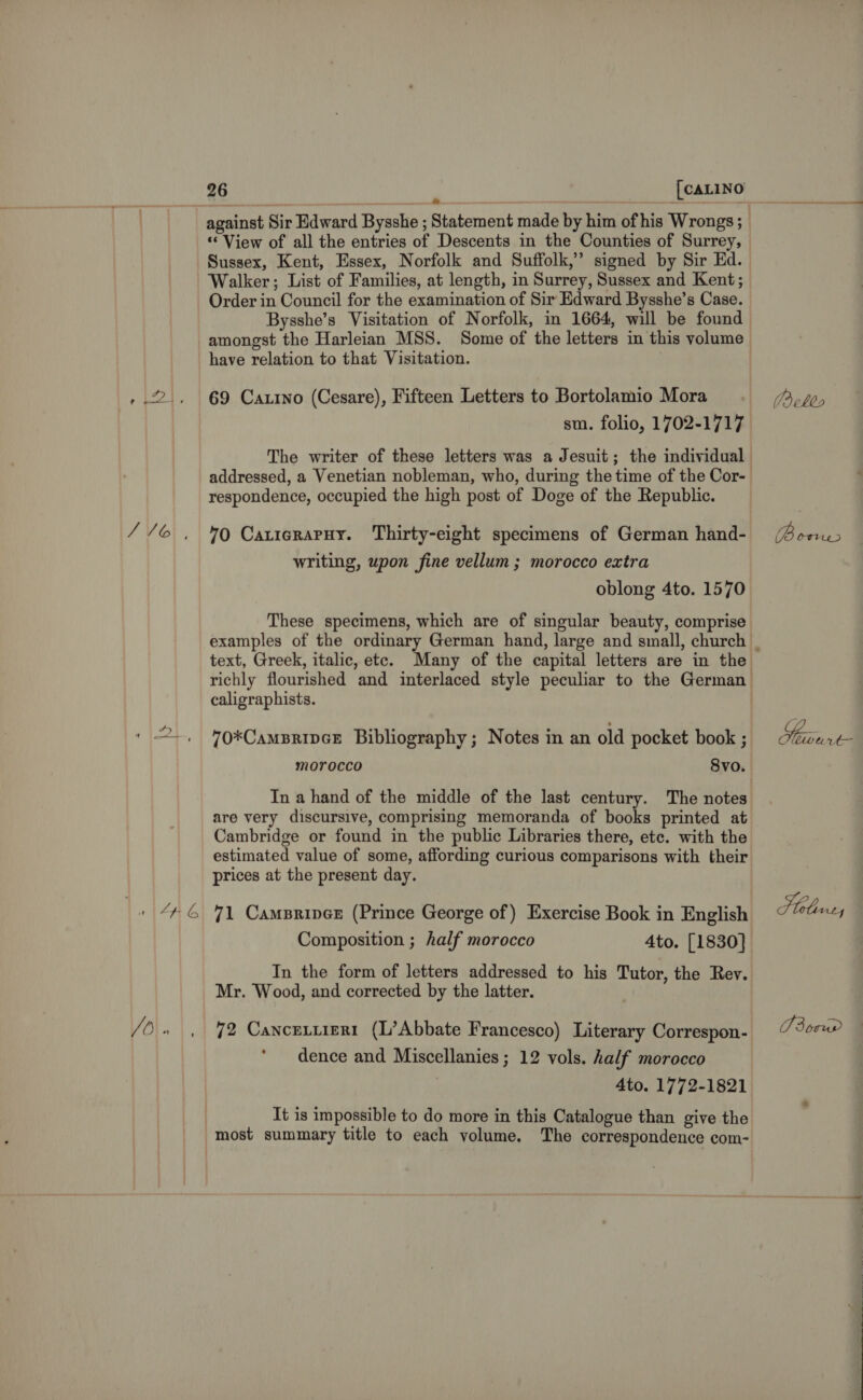 V6), A 4G VO} 26 [CALINO against Sir Edward Bysshe ; Statement made by him of his Wrongs ; ‘“ View of all the entries of Descents in the Counties of Surrey, Sussex, Kent, Essex, Norfolk and Suffolk,’ signed by Sir Ed. Walker; List of Families, at length, in Surrey, Sussex and Kent; Order in Council for the examination of Sir Edward Bysshe’s Case. Bysshe’s Visitation of Norfolk, in 1664, will be found amongst the Harleian MSS. Some of the letters in this volume have relation to that Visitation. 69 Carino (Cesare), Fifteen Letters to Bortolamio Mora sm. folio, 1702-1717 The writer of these letters was a Jesuit; the individual respondence, occupied the high post of Doge of the Republic. 70 CatiararHy. Thirty-eight specimens of German hand- writing, upon fine vellum ; morocco extra oblong 4to. 1570 These specimens, which are of singular beauty, comprise text, Greek, italic, ete. Many of the capital letters are in the caligraphists. 70*CamBRIDGE Bibliography; Notes in an old pocket book ; morocco Svo. are very discursive, comprising memoranda of books printed at Cambridge or found in the public Libraries there, etc. with the estimated value of some, affording curious comparisons with their prices at the present day. 71 Campripex (Prince George of) Exercise Book in English Composition ; half morocco 4to. [1830] In the form of letters addressed to his Tutor, the Rey. Mr. Wood, and corrected by the latter. 72 Cancetuizrt (L’Abbate Francesco) Literary Correspon- dence and Miscellanies ; 12 vols. half morocco ? 4to. 1772-1821 It is impossible to do more in this Catalogue than give the most summary title to each volume. The correspondence com- —————————— ( ells Waris Nore ve Stel Ly 