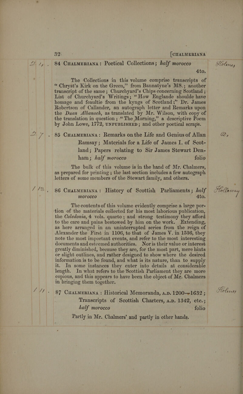 /V3\. 84 CHALMERIANA: Poetical Collections; half morocco 4to. The Collections in this volume comprise transcripts of “ Chryst’s Kirk on the Green,” from Bannatyne’s MS.; another transcript of the same; Churchyard’s Chips concerning Scotland ; List of Churchyard’s Writings; “How Englande shoulde have homage and feaultie from the kyngs of Scotland;” Dr. James the translation in question ; The Morning,” a descriptive Poem by John Lowe, 1772, UNPUBLISHED ; and other poetical scraps. Ramsay; Materials for a Life of James I. of Scot- ham; half morocco folio The bulk of this volume is in the hand of Mr. Chalmers, as prepared for printing ; the last section includes a few autograph letters of some members of the Stewart family, and others. 86 CuatmerIANA: History of Scottish Parliaments; half morocco Ato. The contents of this volume evidently comprise a large por- tion of the materials collected for his most laborious publication, the Caledonia, 4 vols. quarto; and strong testimony they afford to the care and pains bestowed by him on the work. Extending, as here arranged in an uninterrupted series from the reign of Alexander the First in 1106, to that of James V. in 1536, they note the most important events, and refer to the most interesting documents and esteemed authorities. Nor is their value or interest or slight outlines, and rather designed to show where the desired information is to be found, and what is its nature, than to supply it. In some instances they enter into details at considerable length. In what refers to the Scottish Parliament they are more copious, and this appears to have been the object of Mr. Chalmers in bringing them together. 87 Cuatmeriana : Historical Memoranda, a.p. 1200—1632 ; Transcripts of Scottish Charters, a.p. 1342, etc.; half morocco folio Partly in Mr. Chalmers’ and partly in other hands. Holt, Ae &gt; Moray Hel, rey