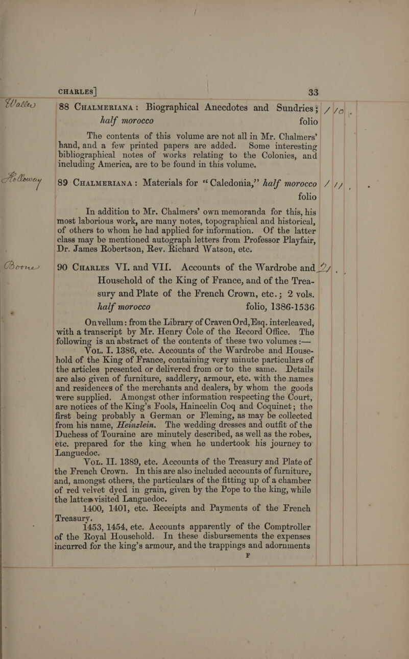 Walle Ao Mey | RE  CHARLES | 33 half morocco folio hand, and a few printed papers are added. Some interesting bibliographical notes of works relating to the Colonies, and including America, are to be found in this volume. 89 CuatmERIANA: Materials for “Caledonia,” half morocco In addition to Mr. Chalmers’ own memoranda for this, his most laborious work, are many notes, topographical and historical, of others to whom he had applied for information. Of the latter class may be mentioned autograph letters from Professor Playfair, Dr. James Robertson, Rev. Richard Watson, etc. Household of the King of France, and of the Trea- sury and Plate of the French Crown, etc.; 2 vols. half morocco folio, 1386-1536 Onvellum: from the Library of Craven Ord, Ksq. interleaved, with a transcript by Mr. Henry Cole of the Record Office. The following is an abstract of the contents of these two volumes :— Vou. I. 1886, ete. Accounts of the Wardrobe and House- hold of the King of France, containing very minute particulars of the articles presented or delivered from or to the same. Details are also given of furniture, saddlery, armour, etc. with the names and residences of the merchants and dealers, by whom the goods were supplied. Amongst other information respecting the Court, are notices of the King’s Fools, Haincelin Coq and Coquinet; the from his name, Heinzlein. The wedding dresses and outfit of the ‘Duchess of Touraine are minutely described, as well as the robes, Languedoc. of red velvet dyed in grain, given by the Pope to the king, while the latte visited Languedoc. 1400, 1401, etc. Receipts and Payments of the French Treasury. . 1453, 1454, ete. Accounts apparently of the Comptroller of the Royal Household. In these disbursements the expenses 4 SV.