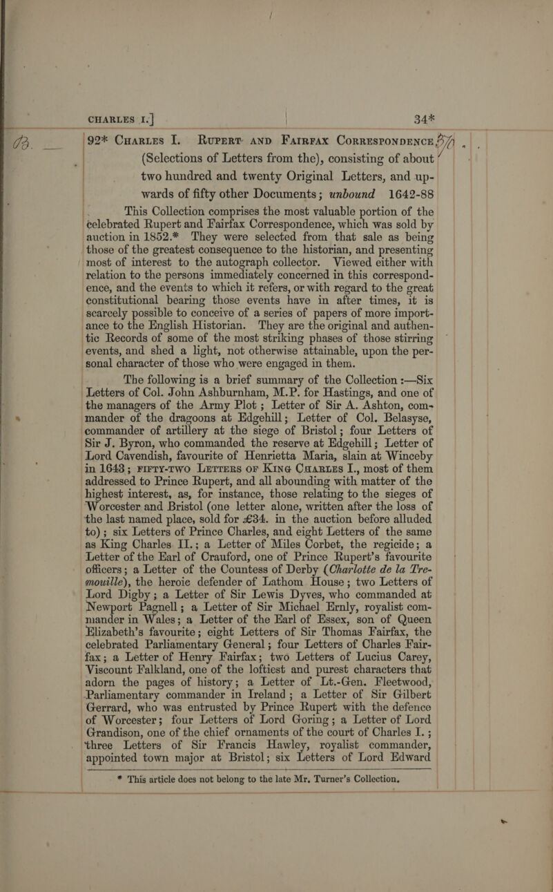 (92* Cuartes I. Rupert anp Farrrax Corresronpence 4 Awe (Selections of Letters from the), consisting of about | _ two hundred and twenty Original Letters, and up- wards of fifty other Documents; unbound 1642-88 This Collection comprises the most valuable portion of the celebrated Rupert and Fairfax Correspondence, which was sold by auction in 1852.* They were selected from that sale as being those of the greatest consequence to the historian, and presenting most of interest to the autograph collector. Viewed either with relation to the persons immediately concerned in this correspond- ence, and the events to which it refers, or with regard to the great constitutional bearing those events have in after times, it is scarcely possible to conceive of a series of papers of more import- ance to the English Historian. They are the original and authen- tic Records of some of the most striking phases of those stirring events, and shed a light, not otherwise attainable, upon the per- sonal character of those who were engaged in them. The following is a brief summary of the Collection :—Six Letters of Col. John Ashburnham, M.P. for Hastings, and one of the managers of the Army Plot; Letter of Sir A. Ashton, com- mander of the dragoons at Edgehill; Letter of Col. Belasyse, commander of artillery at the siege of Bristol; four Letters of Sir J. Byron, who commanded the reserve at Edgehill; Letter of Lord Cavendish, favourite of Henrietta Maria, slain at Winceby in 1643; rirry-two Lerrers or Kine Caartzess I., most of them addressed to Prince Rupert, and all abounding with matter of the highest interest, as, for instance, those relating to the sieges of Worcester and Bristol (one letter alone, written after the loss of the last named place, sold for £34. in the auction before alluded to) ; six Letters of Prince Charles, and eight Letters of the same as King Charles II.; a Letter of Miles Corbet, the regicide; a Letter of the Earl of Crauford, one of Prince Rupert’s favourite officers; a Letter of the Countess of Derby (Charlotte de la Tre- mouille), the heroie defender of Lathom House; two Letters of Lord Digby ; a Letter of Sir Lewis Dyves, who commanded at Newport Pagnell; a Letter of Sir Michael Ernly, royalist com- mander in Wales; a Letter of the Harl of Essex, son of Queen Elizabeth’s favourite; eight Letters of Sir Thomas Fairfax, the celebrated Parliamentary General ; four Letters of Charles Fair- fax; a Letter of Henry Fairfax; two Letters of Lucius Carey, Viscount Falkland, one of the loftiest and purest characters that adorn the pages of history; a Letter of Lt.-Gen. Fleetwood, Parliamentary commander in Ireland; a Letter of Sir Gilbert Gerrard, who was entrusted by Prince Rupert with the defence of Worcester; four Letters of Lord Goring; a Letter of Lord Grandison, one of the chief ornaments of the court of Charles I. ; three Letters of Sir Francis Hawley, royalist commander, appointed town major at Bristol; six Letters of Lord Edward   * This article does not belong to the late Mr, Turner’s Collection, enamel —— a ee ———~ _