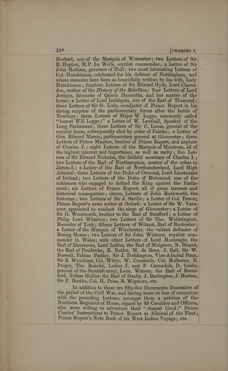 35% [CHARLES I, Herbert, son of the Marquis of Worcester; two Letters of Sir R. Hopton, M.P. for Wells, royalist commander; a Letter of Sir John Hotham, governor of Hull; two most interesting Letters of - Col: Hutchinson, celebrated for his defence of Nottingham, and whose memoirs have been so beautifully written by his wife, Lady Hutchinson ; fourteen Letters of Sir Edward Hyde, Lord Claren- don, author of the History of the Rebellion; four Letters of Lord Jermyn, favourite of Queen Henrietta, and her master of the horse ; a Letter of Lord Inchiquin, son of the Earl of Thomond ;— three Letters of Sir G. Lisle, co-adjutor of Prince Rupert in his’ daring surprise of the parliamentary forces after the battle of Newbury; three Letters of Major W. Legge, commonly called “honest Will Legge ;” a Letter of W. Lenthall, Speaker of the Long Parliament ; three Letters of Sir C. Lucas, general of the royalist horse, subsequently shot by order of Fairfax; a Leiter of Gen. Edward Massie, parliamentary general at Gloucester; three Letters of Prince Maurice, brother of Prince Rupert, and nephew of Charles I.; eight Letters of the Marquis of Montrose, all of the highest interest and importance, as well as rarity; five Let- ters of Sir Edward Nicholas, the faithful secretary of Charles I.; two Letters of the Earl of Northampton, master of the robes to James I.; a Letter of the Earl of Northumberland, Lord High Admiral; three Letters of the Duke of Ormond, Lord Lieutenant of Ireland ; two Letters of the Duke of Richmond, one of the noblemen who engaged to defend the King against the Parlia- ment; six Letters of Prince Rupert, all of great interest and historical consequence; eleven Letters of John Rushworth, the historian; two Letters of Sir J. Saville; a Letter of Col. Trevor, Prince Rupert’s news writer at Oxford; a Letter of Sir W. Vava- sour, appointed to conduct the siege of Gloucester; a Letter of Sir G. Wentworth, brother to the Earl of Strafford; a Letter of Philip Lord Wharton; two Letters of Sir Tho. Widdrington, Recorder of York; fifteen Letters of Wilmot, Earl of Rochester ; a Letter of the Marquis of Winchester, the valiant defender of Basing House ; io) Lal of Sir John Wintour, royalist com- mander in Wales; with other Letters of Lord Monteagle, the Earl of Dunsmore, Lord Loftus, the Earl of Mulgrave, N. Blount, the Earl of Pembroke, E. Butler, M. de Reus, J. Ball, Sir W. Boswell, Fabian Padder, Sir J. Doddington, Vice-Admiral Penn, Sir E. Wyndham, Col. White, W. Constable, Col. Holborne, E. Proger, 'Tho. Rokeby, Ladies J. and F. Cavendish, D. Leslie, general of the Scottish army, Leon. Watson, the Earl of Brent- ford, Tobias Holder, the Earl of Danby, J. Burlington, J. Horton, Sir F. Boothe, Col. H. Prise, R. Wigmore, ete. | In addition to these are fifty-five Documents illustrative of the period of the Civil War, and having more or less of connexion: with the preceding Letters; amongst them a petition of the Northern Regiment of Horse, signed by 39 Cavaliers and Officers, who were willing to adventure their “dearest blood;’ Prince Charles’ Instructions to Prince Rupert as Admiral of the Fleet; Prince Rupert’s Note Book of his West Indian Voyage; etc.