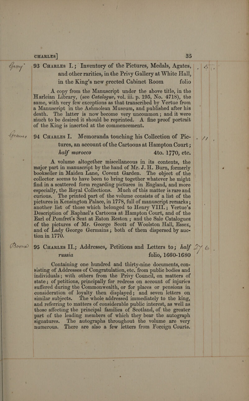  Gey ; 4 tipo tL y Snead CHARLES | 35 93 Cuartes I.; Inventory of the Pictures, Medals, Agates, in the King’s new erected Cabinet Room folio A copy from the Manuscript under the above title, in the Harleian Library, (see Catalogue, vol. iii. p. 195, No. 4718), the same, with very few exceptions as that transcribed by Vertue from a Manuscript in the Ashmolean Museum, and published after his death. The latter is now become very uncommon; and it were much to be desired it should be reprinted. A fine proof portrait of the King is inserted at the commencement. 94 Cartes I. Memoranda touching his Collection of Pic- tures, an account of the Cartoons at Hampton Court ; | A volume altogether miscellaneous in its contents, the major part in manuscript by the hand of Mr. J. H. Burn, formerly bookseller in Maiden Lane, Covent Garden. The object of the collector seems to have been to bring together whatever he might find in a scattered form regarding pictures in England, and more especially, the Royal Collections. Much of this matter is rare and curious. The printed part of the volume consists of a list of the pictures in Kensington Palace, in 1778, full of manuscript remarks ; another list of those which belonged to Henry VIII.; Vertue’s Description of Raphael’s Cartoons at Hampton Court, and of the Earl of Pomfret’s Seat at Eaton Reston ; and the Sale Catalogues of the pictures of Mr. George Scott of Woolston Hall, Essex, and of Lady George Germains; both of them dispersed by auc- tion in 1770. 95 Cuaruzs IJ.; Addresses, Petitions and Letters to; half TUSSI folio, 1660-1680 Containing one hundred and thirty-nine documents, con- sisting of Addresses of Congratulation, etc. from public bodies and individuals; with others from the Privy Council, on matters of state; of petitions, principally for redress on account of injuries suffered during the Commonwealth, or for places or pensions in consideration of loyalty then displayed; and seven letters on similar subjects. The whole addressed immediately to the king, and referring to matters of considerable public interest, as well as those affecting the principal families of Scotland, of the greater part of the leading members of which they bear the autograph signatures. The autographs throughout the volume are very numerous. There are also a few letters from Foreign Courts. 1 V7 2b if .