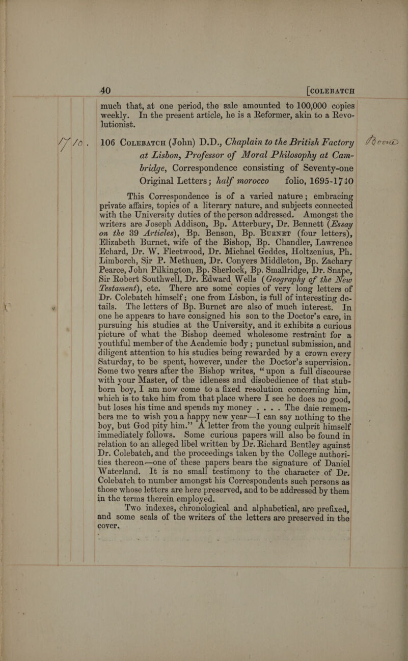 /] 10 much that, at one period, the sale amounted to 100,000 copies lutionist. 106 Coxesatcn (John) D.D., Chaplain to the British Factory at Lisbon, Professor of Moral Philosophy at Cam- bridge, Correspondence consisting of Seventy-one This Correspondence is of a varied nature; embracing private affairs, topics of a literary nature, and subjects connected with the University duties of the person addressed. Amongst the writers are Joseph Addison, Bp. Atterbury, Dr. Bennett (Essay on the 39 Articles), Bp. Benson, Bp. Burnet (four letters), Elizabeth Burnet, wife of the Bishop, Bp. Chandler, Lawrence Echard, Dr. W. Fleetwood, Dr. Michael Geddes, Holtzenius, Ph. Pearce, John Pilkington, Bp. Sherlock, Bp. Smallridge, Dr. Snape, Sir Robert Southwell, Dr. Edward Wells (Geography of the New Testament), etc. There are some copies of very long letters of Dr. Colebatch himself; one from Lisbon, is full of interesting de- tails. The letters of Bp. Burnet are also of much interest. In one he appears to have consigned his son to the Doctor’s care, in - pursuing his studies at the University, and it exhibits a curious | picture of what the Bishop deemed wholesome restraint for a diligent attention to his studies being rewarded by a crown every Saturday, to be spent, however, under the Doctor’s supervision. Some two years after the Bishop writes, “upon a full discourse with your Master, of the idleness and disobedience of that stub-. born boy, I am now come to a fixed resolution concerning him, which is to take him from that place where I see he does no good, but loses his time and spends my money . . . . The daie remem- bers me to wish youa happy new year—I can say nothing to the boy, but God pity him.” A letter from the young culprit himself immediately follows. Some curious papers will also be found in. relation to an alleged libel written by Dr. Richard Bentley against Dr. Colebatch, and the proceedings taken by the College authori- ties thereon—one of these papers bears the signature of Daniel. Waterland. It is no small testimony to the character of Dr. Colebatch to number amongst his Correspondents such persons as. those whose letters are here preserved, and to be addressed by them in the terms therein employed. ! Two indexes, chronological and alphabetical, are prefixed, and some seals of the writers of the letters are preserved in the cover. . 773 0CuUD