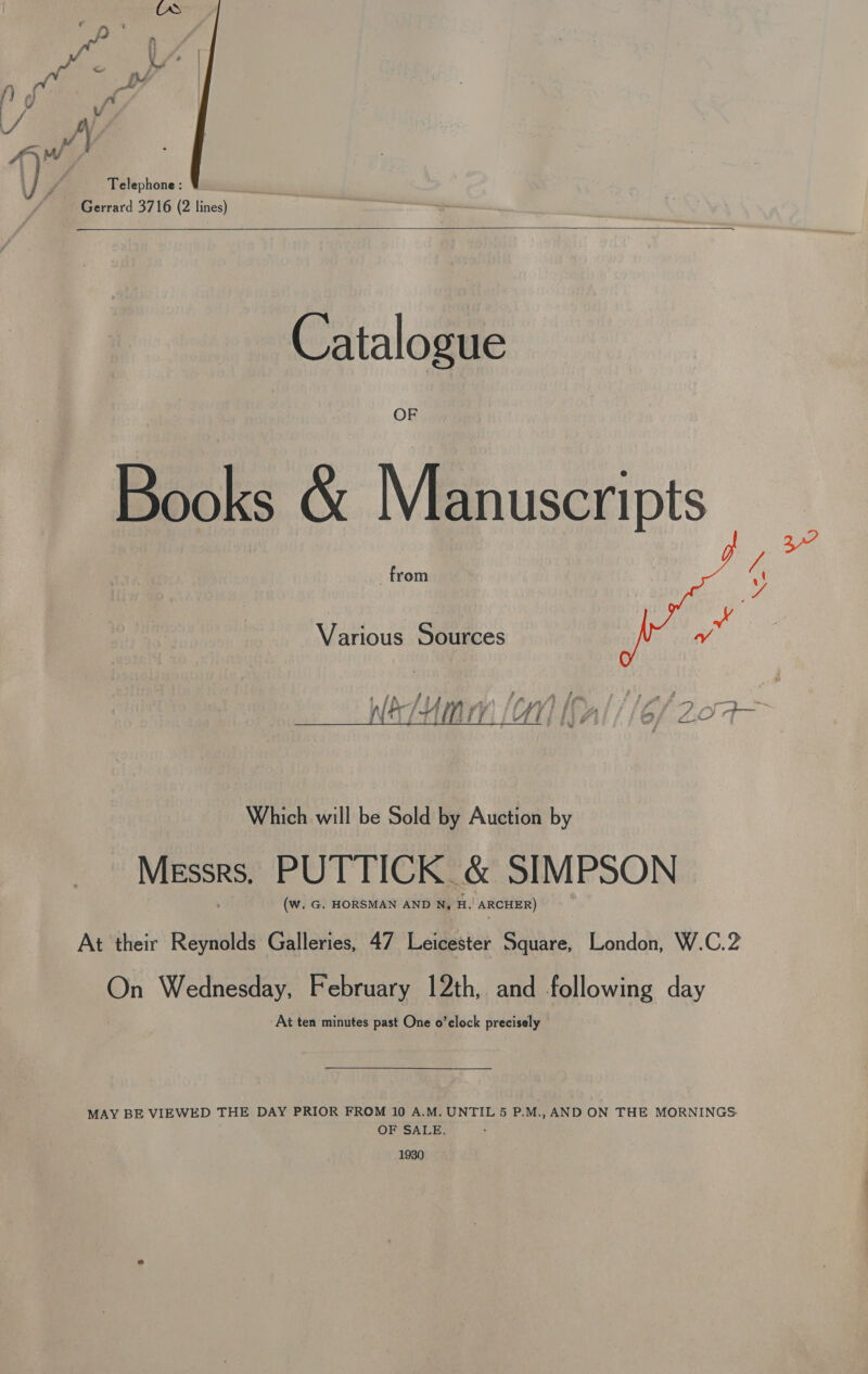 vs Ay a hw P . AVM J P, ‘ Telephone: Gerrard 3716 (2 lines)  Catalogue Books &amp; Manuscripts ca 4 Various Sources hd  Which will be Sold by Auction by Messrs. PUTTICK. &amp; SIMPSON (w. G. HORSMAN AND N, H.! ARCHER) At their Reynolds Galleries, 47 Leicester Square, London, W.C.2 On Wednesday, February 12th, and prowins day At ten minutes past One o’clock precisely MAY BE VIEWED THE DAY PRIOR FROM 10 A.M. UNTIL 5 P.M., AND ON THE MORNINGS OF SALE. 1930