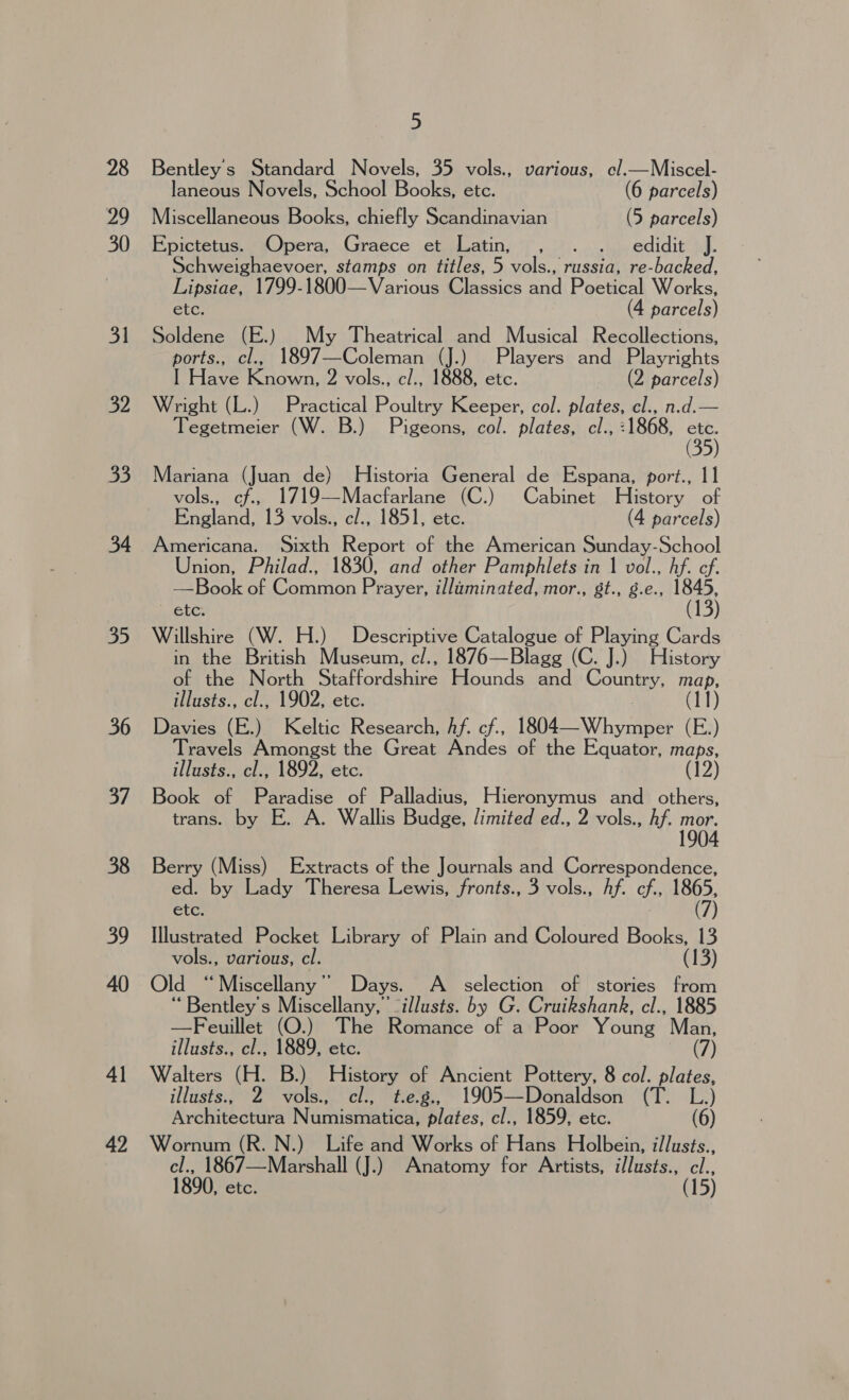 28 29 30 31 32 33 34 35 36 37 38 39 40 4] 5 Bentley's Standard Novels, 35 vols., various, cl.—Miscel- laneous Novels, School Books, ete. (6 parcels) Miscellaneous Books, chiefly Scandinavian (5 parcels) Epictetus. Opera, Graece et Latin, , . . edidit J. Schweighaevoer, stamps on titles, 5 vols., russia, re-backed, Lipsiae, 1799-1800—Various Classics andi Peer al Works, etc. (4 parcels) Soldene (E.) My Theatrical and Musical Recollections, ports., cl., 1897—Coleman (J.) Players and Playrights I Have Known, 2 vols., c/., 1888, etc. (2 parcels) Wright (L.) Practical Poultry Keeper, col. plates, cl., n.d.— Tegetmeier (W. B.) Pigeons, col. plates, cl., :1868, ae Mariana (Juan de) Historia General de Espana, port., 11 vols., cf., 1719—Macfarlane (C.) Cabinet History of England, 13 vols., c/., 1851, etc. (4 parcels) Americana. Sixth Report of the American Sunday-School Union, Philad., 1830, and other Pamphlets in 1 vol., hf. cf. —Book of Common Prayer, illuminated, mor., st., g.e., ‘DB etc. Willshire (W. H.) Descriptive Catalogue of ea ake Cards in the British Museum, c/., 1876—Blagg (C. J.) History of the North Staffordshire Hounds and Country, ae illusts., cl., 1902, etc. 0D, Davies (E.) Keltic Research, Af. cf., 1804—Whymper (E.) Travels Amongst the Great Andes of the Equator, maps, illusts., cl., 1892, etc. (12) Book of Paradise of Palladius, Hieronymus ae others, trans. by E. A. Wallis Budge, limited ed., 2 vols., Af. ie 4 Berry (Miss) Extracts of the Journals and Correspondence, ed. by Lady Theresa Lewis, fronts., 3 vols., hf. cf., 1865, (7) etc. Illustrated Pocket Library of Plain and Coloured Books, 13 vols., various, cl. (13) Old “Miscellany” Days. A _ selection of stories from “Bentley's Miscellany, ’ “illusts. by G. Cruikshank, cl., 1885 —Feuillet (O.) The Romance of a Poor Young Man, illusts., cl., 1889, etc. (7) Walters (H. B.) History of Ancient Pottery, 8 col. plates, illusts 2 vols., cl., t.e.g., 1905—Donaldson (T. L.) Architectura Niunisranen, plates, cl., 1859, etc. (6) Wornum (R. N.) Life and Works of Hans Holbein, illusts., cl., 1867—Marshall (J.) Anatomy for Artists, illusts., cl., 1890, etc. (15)