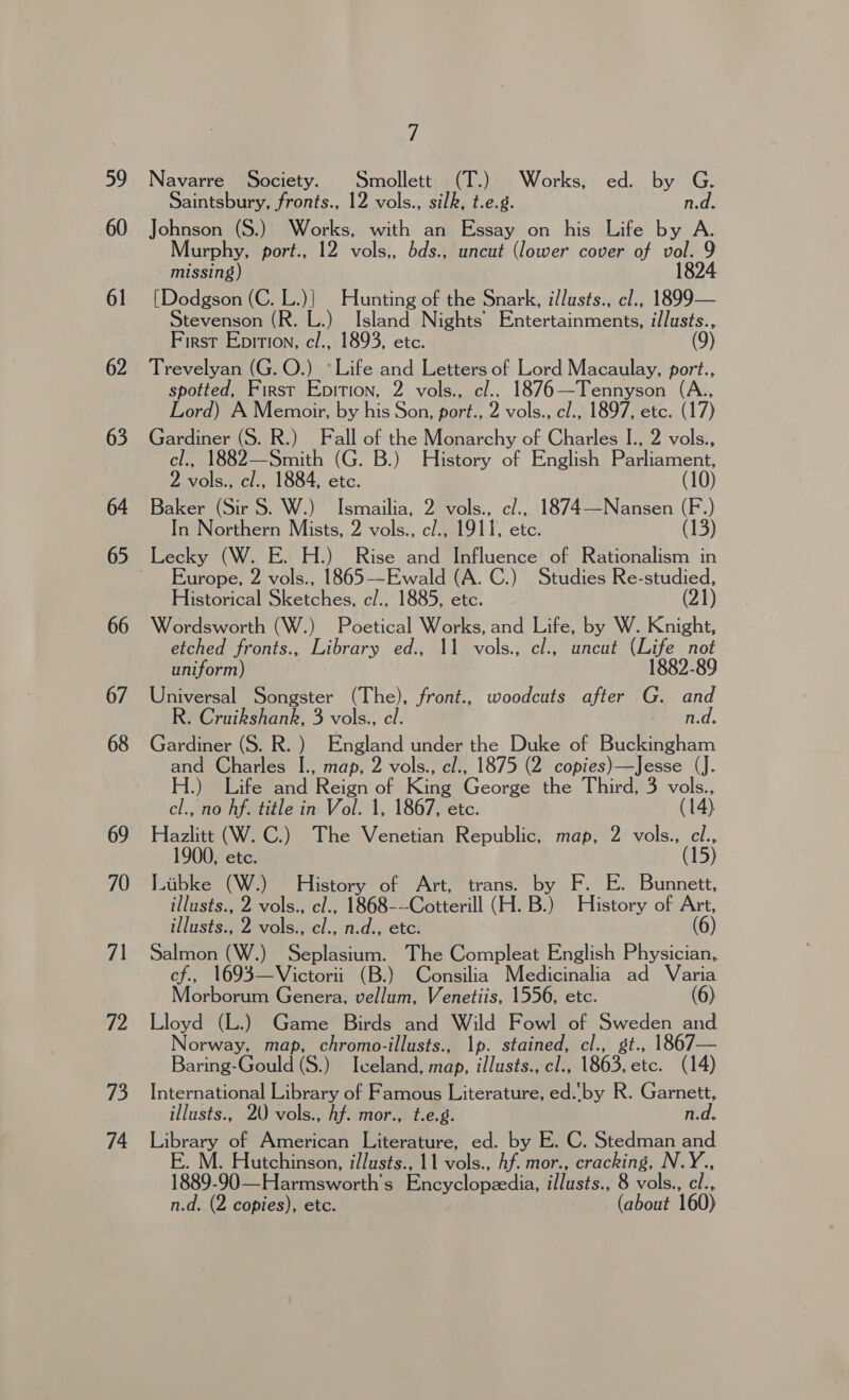 59 60 61 62 63 64 65 66 67 68 69 70 7\ 72 73 74 7 Navarre Society. Smollett (T.) Works, ed. by G. Saintsbury, fronts., 12 vols., silk, t.e.g. n.d. Johnson (S.) Works, with an Essay on his Life by A. Murphy, port., 12 vols,, bds., uncut (lower cover of vol. 9 missing) 18 [Dodgson (C. L.)| Hunting of the Snark, i/lusts., cl., 1899— tevenson (R. L.) Island Nights’ Entertainments, illusts., First Epirion, cl., 1893, etc. 9 Trevelyan (G. O.) *Life and Letters of Lord Macaulay, port., spotted, First Epition, 2 vols., c/.. 1876—Tennyson Lord) A Memoir, by his Son, port., 2 vols., cl., 1897, etc. (17) Gardiner (S. R.) Fall of the Monarchy of Charles I., 2 vols., cel., 1882—Smith (G. B.) History of English Parliament, 2, vols., cl., 1884, etc. (10) Baker (Sir S. W.) Ismailia, 2 vols., c/., 1874—Nansen (F.) In Northern Mists, 2 vols., c/., 1911, etc. (13) Lecky (W. E. H.) Rise and Influence of Rationalism in Europe, 2 vols., 1865-—-Ewald (A. C.) Studies Re-studied, Historical Sketches, c/., 1885, etc. (21) Wordsworth (W.) Poetical Works, and Life, by W. Knight, etched fronts., Library ed., 11 vols., cl., uncut (Life not uniform) 1882-89 Universal Songster (The), front., woodcuts after G. and R. Cruikshank, 3 vols., cl. n.d. Gardiner (S. R. ) England under the Duke of Buckingham and Charles I., map, 2 vols., cl., 1875 (2 copies)—Jesse (J. H.) Life and Reign of Kine Gears the Third, 3 vols., cl., no hf. title in Vol. 1, 1867, etc. (14) Hazlitt (W. C.) The Venetian Republic, map, 2 vols., cl., 1900, ete. (15) Libke (W.) History of Art, trans. by F. E. Bunnett, illusts., 2 vols., cl., 1868---Cotterill (H. B) History of Art, illusts., 2 vols., cl., n.d., etc. (6) Salmon (W.) Seplasium. The Compleat English Physician, cf., 1693—Victorii (B.) Consilia Medicinalia ad Varia Morborum Genera, vellum, Venetiis, 1556, etc. (6) Lloyd (L.) Game Birds and Wild Fowl of Mie and Norway, map, chromo-illusts., 1p. stained, cl., 1867— Baring-Gould (S.) Iveland, map, illusts., el., 1863. ae (14) International Library of Famous Literature, ed..by R. Garnett, illusts., 2U vols., hf. mor., t.e.g. n.d. Library of American Literature, ed. by E. C. Stedman and E. M. Hutchinson, illusts., 11 vols., hf. mor., cracking, N.Y., 1889-90 —Harmsworth’s Encyclopzedia, illusts., 8 vols., cl., n.d. (2 copies), etc. (about 160)