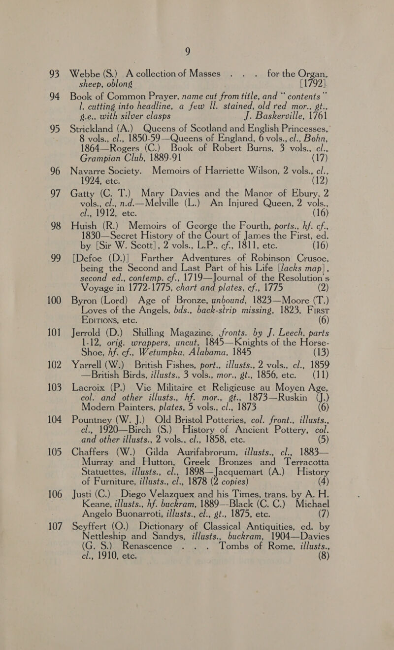 93 94 95 96 aM 98 99 100 101 102 103 104 105 106 107 9 Webbe (S.) Acollectionof Masses . . . forthe Organ, sheep, oblong [1792] Book of Common Prayer, name cut from title, and “ contents” l. cutting into headline, a few Il. stained, old red mor., 8t., g.e., with silver clasps J. Baskerville, 1761 Strickland (A.) Queens of Scotland and English Princesses, 8 vols., cl., 1850-59—Queens of England, 6 vols., cl., Bohn, 1864—Rogers (C.) Book of Robert Burns, 3 vols., cl., Grampian Club, 1889-91 (17) Navarre Society. Memoirs of Harriette Wilson, 2 vols., cl.., 1924, etc. Gatty (C. T.) Mary Davies and the Manor of Ebury, 2 vols., cl., n.d.—Melville (L.) An Injured Queen, 2 vols., cl., 1912, etc. (16) Huish (R.) Memoirs of George the Fourth, ports., Af. cf., 1830—Secret History of the Court of James the First, ed. by [Sir W. Scott], 2 vols., L.P., cf., 1811, etc. (16) [Defoe (D.)| Farther Adventures of Robinson Crusoe, being the Second and Last Part of his Life [lacks map], second ed., contemp. cf., 1719—Journal of the Resolution’s Voyage in 1772-1775, chart and plates, cf., 1775 2 Byron (Lord) Age of Bronze, unbound, 1823—Moore (T.) Loves of the Angels, bds., back-strip missing, 1823, First EpITIoNns, etc. (6) Jerrold (D.) Shilling Magazine, fronts. by J. Leech. parts -12, orig. wrappers, uncut, 1845—Knights of the Horse- Shoe, Af. cf., Wetumpka, Alabama, 1845 (13) Yarrell (W.) British Fishes, port., illusts., 2 vols., cl., 1859 —British Birds, i/lusts., 3 vols., mor., gt., 1856, etc. (11) Lacroix (P.) Vie Militaire et Religieuse au Moyen Age, col. and other illusts., hf. mor., gt., 1873—Ruskin (J.) Modern Painters, plates, 5 vols., cl., 1873 (6) Pountney (W. J.) Old Bristol Potteries, col. front., illusts., cl., 1920—Birch (S.) History of Ancient Pottery, col. and other illusts., 2 vols., cl., 1858, etc. (5) Chaffers (W.) Gilda Aurifabrorum, illusts., cl., 1883— Murray and Hutton, Greek Bronzes and Terracotta Statuettes, illusts., cl., 1898—Jacquemart (A.) History of Furniture, illusts., cl., 1878 (2 copies) — (4) Justi (C.) Diego Velazquex and his Times, trans. by A. H. Keane, illusts., hf. buckram, 1889—-Black (C. C.) Michael Angelo Buonarroti, illusts., cl., gt., 1875, etc. (7) Seyffert (O.) Dictionary of Classical Antiquities, ed. by Nettleship and Sandys, illusts., buckram, 1904—Davies G. S.) Renascence . . . Tombs of Rome, illusts., Aah lings