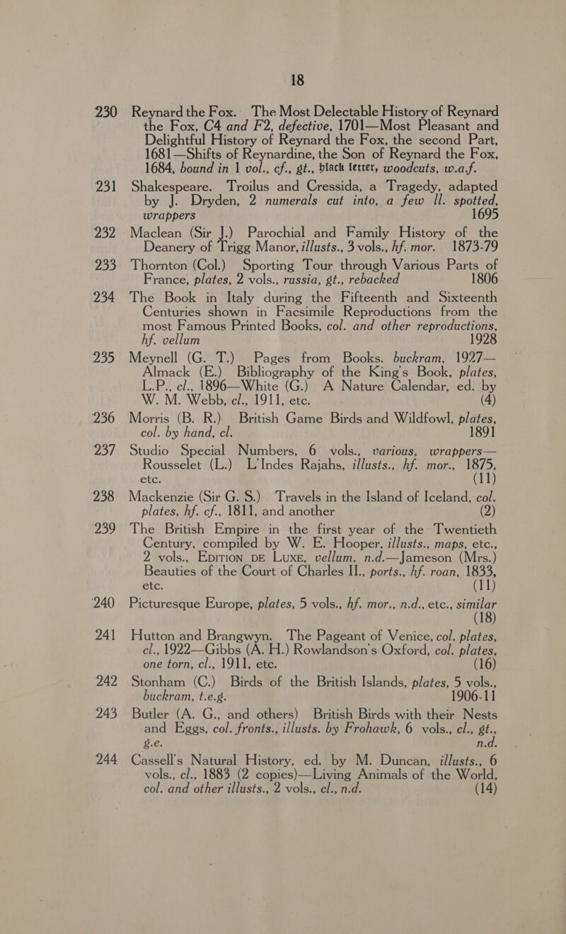 230 231 232 233 234 235 236 25). 238 Yo 240 241 242 243 244 18 Reynard the Fox. The Most Delectable History of Reynard the Fox, C4 and F2, defective, 1701—Most Pleasant and Delightful History of Reynard the Fox, the second Part, 1681—Shifts of Reynardine, the Son of Reynard the Fox, 1684, bound in 1 vol., cf., gt., black letter, woodcuts, w.a.f. Shakespeare. Troilus and Cressida, a Tragedy, adapted by J. Dryden, 2 numerals cut into, a few Il. spotted, wrappers 1695 Maclean (Sir J.) Parochial and Family History of the Deanery of Trigg Manor, illusts., 3 vols., hf. mor. 1873-79 Thornton (Col.) Sporting Tour through Various Parts of France, plates, 2 vols., russia, gt., rebacked 1806 The Book in Italy during the Fifteenth and Sixteenth Centuries shown in Facsimile Reproductions from the most Famous Printed Books, col. and other reproductions, 192 hf. vellum Meynell (G. T.) Pages from Books. buckram, 1927— Almack (E.) Bibliography of the King’s Book, plates, L.P., cl., 1896—White (G.) A Nature Calendar, ed. by W. M. Webb, el., 1911, etc. (4) Morris (B. R.) British Game Birds and Wildfowl, plates, col. by hand, cl. 1891 Studio Special Numbers, 6 vols., various, wrappers— Rousselet (L.) L'Indes Rajahs, illusts., hf. mor., 1875, etc. (11) Mackenzie (Sir G. S.) Travels in the Island of Iceland, col. plates, hf. cf., 1811, and another (2) The British Empire in the first year of the Twentieth Century, compiled by W. E. Hooper, illusts., maps, etc., 2 vols., Epition DE Luxe, vellum, n.d.—Jameson (Mrs.) Beauties of the Court of Charles II., ports., Af. roan, 1833, etc. (11) Picturesque Europe, plates, 5 vols., hf. mor., n.d., etc., similar Hutton and Brangwyn. The Pageant of Venice, col. plates, cl., 1922—Gibbs (A. H.) Rowlandson’s Oxford, col. plates, one torn, cl., 1911, ete. (16) Stonham (C.) Birds of the British Islands, plates, 5 vols., buckram, t.e.g. 1906-11 Butler (A. G., and others) British Birds with their Nests and Eggs, col. fronts., illusts. by Frohawk, 6 vols., cl., at Pa 8 n.d. Cassell’s Natural History, ed. by M. Duncan, illusts., 6 vols., cl., 1883 (2 copies)—Living Animals of the rier (14) col. and other illusts., 2 vols., cl., n.d.