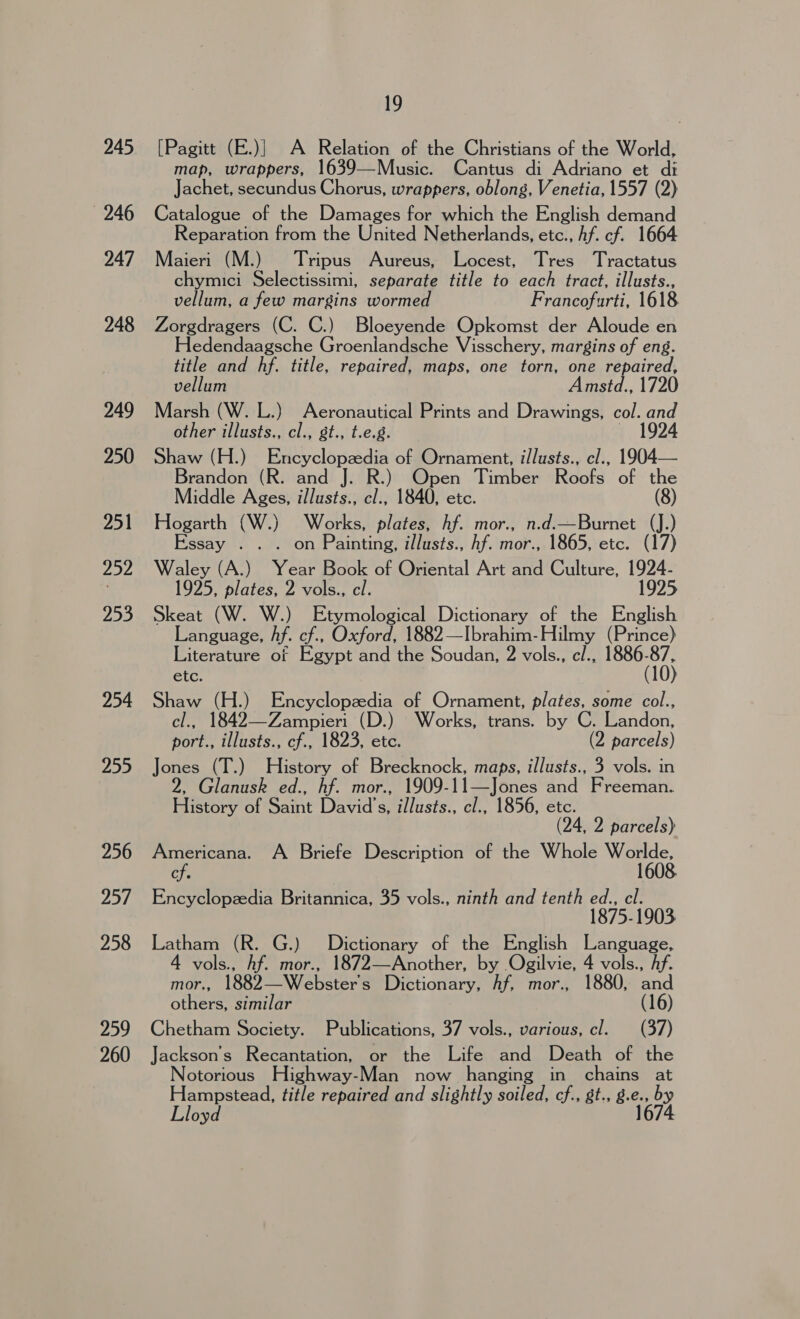 246 247 248 249 250 251 252 253 254 255 256 257 258 259 260 19 [Pagitt (E.)} A Relation of the Christians of the World, map, wrappers, 1639—Music. Cantus di Adriano et di Jachet, secundus Chorus, wrappers, oblong, Venetia, 1557 (2) Catalogue of the Damages for which the English demand Reparation from the United Netherlands, etc., hf. cf. 1664 Maieri (M.) Tripus Aureus, Locest, Tres Tractatus chymici Selectissimi, separate title to each tract, illusts., vellum, a few margins wormed Francofurti, 1618 Zorgdragers (C. C.) Bloeyende Opkomst der Aloude en Hedendaagsche Groenlandsche Visschery, margins of eng. title and hf. title, repaired, maps, one torn, one repaired, vellum Amstd., 1720 Marsh (W. L.) Aeronautical Prints and Drawings, col. and other illusts., cl., gt., t.e.g. 1924 Shaw (H.) Encyclopzedia of Ornament, i/lusts., cl., 1904— Brandon (R. and J. R.) Open Timber Roofs of the Middle Ages, illusts., cl., 1840, etc. (8) Hogarth (W.) Works, plates, hf. mor., n.d.—Burnet (J.) Essay . . . on Painting, illusts., hf. mor., 1865, etc. (17) Waley (A.) Year Book of Oriental Art and Culture, 1924- 1925, plates, 2 vols., cl. 1925 Skeat (W. W.) Etymological Dictionary of the English Language, hf. cf., Oxford, 1882—Ibrahim-Hilmy (Prince) Literature of Egypt and the Soudan, 2 vols., c/., 1886-87, etc. (10) Shaw (H.) Encyclopzedia of Ornament, plates, some col., cl., 1842—Zampieri (D.) Works, trans. by C. Landon, port., illusts., cf., 1823, etc. (2 parcels) Jones (T.) History of Brecknock, maps, illusts., 3 vols. in 2, Glanusk ed., hf. mor., 1909-11—Jones and Freeman. History of Saint David's, illusts., cl., 1856, etc. | (24, 2 parcels) Americana. A Briefe Description of the Whole Worlde, cf. 1608. Encyclopzedia Britannica, 35 vols., ninth and tenth ed., cl. 1875-1903 Latham (R. G.) Dictionary of the English Language, 4 vols., Af. mor., 1872—Another, by Ogilvie, 4 vols., Af. more 1882 Websters Dictionary, hf, mor., 1880, pod others, similar (16) Chetham Society. Publications, 37 vols., various, cl. (37) Jackson's Recantation, or the Life and Death of the Notorious Highway-Man now hanging in chains at Hampstead, title repaired and slightly soiled, cf., st., 8.e., by Lloyd 1674