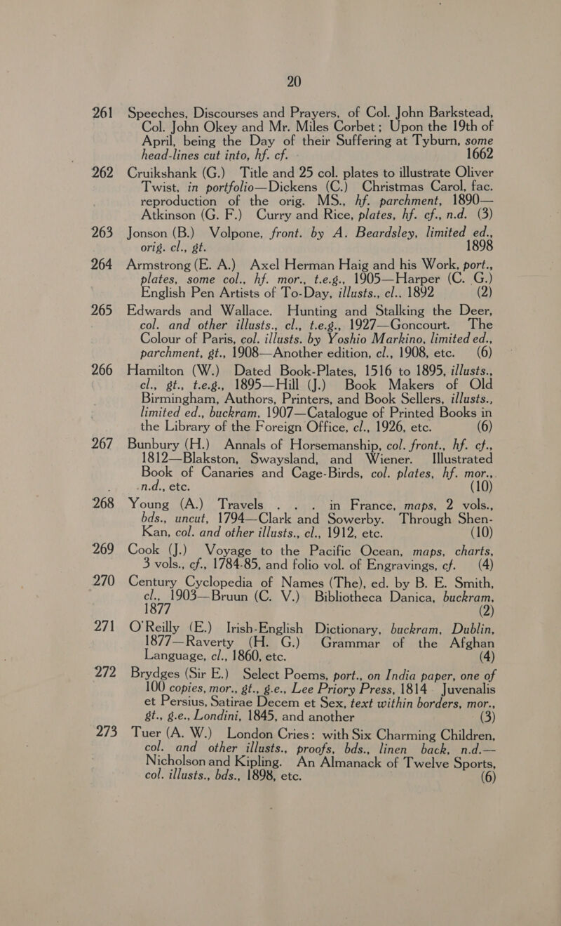 261 262 263 264 265 266 267 268 269 270 271 272 EF fe 20 Speeches, Discourses and Prayers, of Col. John Barkstead, Col. John Okey and Mr. Miles Corbet ; Upon the 19th of April, being the Day of their Suffering at Tyburn, some head-lines cut into, hf. cf. - 1662 Cruikshank (G.) Title and 25 col. plates to illustrate Oliver Twist, in portfolio—Dickens (C.) Christmas Carol, fac. reproduction of the orig. MS., Af. parchment, 1890— Atkinson (G. F.) Curry and Rice, plates, hf. cf., n.d. (3) Jonson (B.) Volpone, front. by A. Beardsley, limited ed., orig. cl., gt. 1898 Armstrong (E. A.) Axel Herman Haig and his Work, port., plates, some col., hf. mor., t.e.g., 1905—Harper (C. G. English Pen Artists of To-Day, illusts., cl.. 1892 (2) Edwards and Wallace. Hunting and Stalking the Deer, col. and other illusts., cl., t.e.g., 1927—Goncourt. The Colour of Paris, col. illusts. by Yoshio Markino, limited ed., parchment, gt., 1908—Another edition, cl., 1908, etc. (6) Hamilton (W.) Dated Book-Plates, 1516 to 1895, illusts., cl., gt., t.e.g., 1895—Hill (J.) Book Makers of Old Birmingham, Authors, Printers, and Book Sellers, illusts., limited ed., buckram, 1907—Catalogue of Printed Books in the Library of the Foreign Office, cl., 1926, etc. (6) Bunbury (H.) Annals of Horsemanship, col. front., Af. cf.. 1812—Blakston, Swaysland, and Wiener. _ Illustrated Book of Canaries and Cage-Birds, col. plates, hf. mor... -n.d., etc. (10) Young (A.) Travels . . . in France, maps, 2 vols., bds., uncut, 1794—Clark and Sowerby. Through Shen- Kan, col. and other illusts., cl., 1912, etc. (10) Cook (J.) Voyage to the Pacific Ocean, maps, charts, 3 vols., cf., 1784-85, and folio vol. of Engravings, cf. Century Cyclopedia of Names (The), ed. by B. E. Smith, ee) 03—Bruun (C. V.) Bibliotheca Danica, pasta. ( O'Reilly (E.) Irish-English Dictionary, buckram, Dublin, 1877—Raverty (H. G.) Grammar of the Afghan Language, cl., 1860, etc. (4) Brydges (Sir E.) Select Poems, port., on India paper, one of 100 copies, mor., gt., g.e., Lee Priory Press, 1814. Juvenalis et Persius, Satirae Decem et Sex, text within borders, mor., gt., g.e., Londini, 1845, and another (3) Tuer (A. W.) London Cries: with Six Charming Children, col. and other illusts., proofs, bds., linen back, n.d.— Nicholson and Kipling. An Almanack of Twelve Sports, col. illusts., bds., 1898, etc. (6)