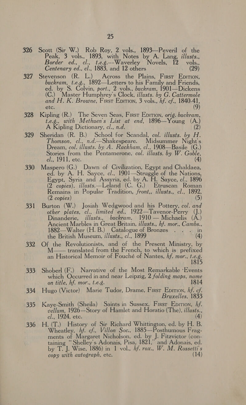 326 327 328 330 331 332 333 334 335 336 25 Scott (Sir W.) Rob Roy, 2 vols., 1893—Peveril of the Peak, 3 vols., 1893, with Notes by A. Lang, illusts., Border ed., Abe t.e.g.--Waverley Novels, 12 vols., Centenary aah AS 1883, and 12 others (29) Stevenson (R. L.) Across the Plains, First Epition, buckram, t.e.g., 1892—Letters to his Family and Friends, ed. by S. Colvin, port., 2 vols., buckram, 1901—Dickens (C.) Wie Humphreys Giecls ee by G. Cattermole and H. K. Browne, First Epition, 3 vols., hf. ef., 1840- “93 6UG; Kipling (R.) The Seven Seas, First Epition, orig. buckram, t.e.g., with Methuen’'s ae at end, 1896—Young (A.) A Kapling Dictionary, cl., (2) Sheridan (R. B.). School cal Scandal, col. illusts. by H. Thomson, cl., n.d.—Shakespeare. Midsummer Night's Dream, col,illasts. by A. Rackham, cl., 1908—Basile (G.) Stories from the Pentamerone, col. illusts. by W. Goble, cl., 1911, etc. (4) Maspero (G.) Dawn of- Civilization, Egypt and Chaldaea, ed. by A. H. Sayce, c/., 1901—Struggle of the Nations, Egypt, Syria and Asean ed. by A. H. Sayce, cl., 1896 (2 copies), illusts—Leland (C. G.) Etruscan Roman Remains in Popular Teadaon, front,, illusts., cl., 1892, (2 copies) (5) Burton (W.) Josiah Wedgwood and his Pottery, col. and other plates, cl., limited ed., 1922—Tavenor-Perry (J.) Dinanderie, illusts., bie ein, 1910 — Michaelis (A.) Ancient Marbles in Grea Britain, illusts., hf. mor., Cambs., 1882— Walter (H. B.) Catalogue of Dronceseiea eatin the British Museum, i/lusts., cl., 1899 (4) Of the Revolutionists, and of the Present Ministry, by translated from the French, to which is prefixed an Historical Memoir of Fouché of Nantes, Af. mor., We  Shoberl (F.) Narrative of the Most Remarkable ‘Events which Occurred in and near Leipzig, 2 folding maps, name on title, hf. mor., t.e.g. 1814 Hugo (Victor) Marie Tudor, Drame, First Epition, Af. ef. ~ Bruxelles, 1833 Kaye-Smith (Sheila) Saints in Sussex, First Epition, Af. vellum, 1926—Story of Hamlet and Horatio (The), illusts., cl., 1924, etc. (4) H. (T.) History of Sir Richard Whittington, ed. by H. B. Wheatley, hf. cf, Villon Soc., 1885—Posthumous Frag- ments of Margaret Nicholson, ed. by J. Fitzvictor (con- are ‘Shelley's Adonais, Pisa, 1821,” and Adonais, ed. by T. J. Wise, 1886) in 1 vol., hf. rox.. W. M. Rossetti’s copy with autograph, etc. (14)
