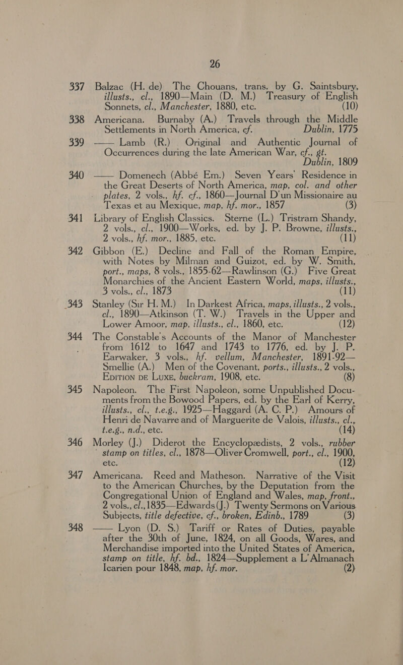 337 338 339 340 341 342 343 344 345 346 347 348 26 Balzac (H. de) The Chouans, trans. by G. Saintsbury, illusts., cl., 1890—Main (D. M.) Treasury of English Sonnets, cl., Manchester, 1880, etc. (10) Americana. Burnaby (A.) Travels through the Middle Settlements in North America, cf. Dublin, 1775 Lamb (R.) Original and Authentic Journal of Occurrences during the late American War, cf, gt. Dublin, 1809 Domenech (Abbé Em.) Seven Years Residence in the Great Deserts of North America, map, col. and other plates, 2 vols., hf. cf., 1860—Journal D'un Missionaire au Texas et au Mexique, map, hf. mor., 1857 (3) Library of English Classics. Sterne (L.) Tristram Shandy, 2 vols., cl., 1900—Works, ed. by J. P. Browne, illusts., 2 vols., hf. mor., 1885, etc. (11) Gibbon (E.) Decline and Fall of the Roman Empire, with Notes by Milman and Guizot, ed. by W. Smith, port., maps, 8 vols., 1855-62—Rawlinson (G.) Five Great Monarchies of the Ancient Eastern World, maps, illusts., 3 vols., el., 1873 (11) Stanley (Sir H.M.) In Darkest Africa, maps, illusts., 2 vols., cl., 1890—Atkinson (T. W.) Travels in the Upper and Lower Amoor, map, illusts., cl., 1860, etc. (12) The Constable's Accounts of the Manor of Manchester from 1612 to 1647 and 1743 to 1776, ed. by J. P. Earwaker, 3 vols., Af. vellum, Manchester, 1891-92— Smellie (A.) Men of the Covenant, ports., illusts., 2 vols., Epition DE Luxe, buckram, 1908, etc. (8) Napoleon. The First Napoleon, some Unpublished Docu- ments from the Bowood Papers, ed. by the Earl of Kerry, illusts., cl., t.e.g., 1925—Haggard (A. C. P.) Amours of Henri de Navarre and of Marguerite de Valois, illusts., cl., t.e.8., n.d., etc. (14) Morley (J.) Diderot the Encyclopzedists, 2 vols., rubber ’ stamp on titles, cl., 1878—Oliver Cromwell, port., cl., 1900, etc. (12) Americana. Reed and Matheson. Narrative of the Visit to the American Churches, by the Deputation from the Congregational Union of England and Wales, map, front., 2 vols., cl., 1835—Edwards(J.) Twenty Sermons on Various Subjects, title defective, cf., broken, Edinb., 1789 (3) Lyon (D. 8S.) Tariff or Rates of Duties, payable after the 30th of June, 1824, on all Goods, Wares, and Merchandise imported into the United States of America, stamp on title, hf. bd., 1824—Supplement a L’ Almanach Icarien pour 1848, map, hf. mor. (2)   