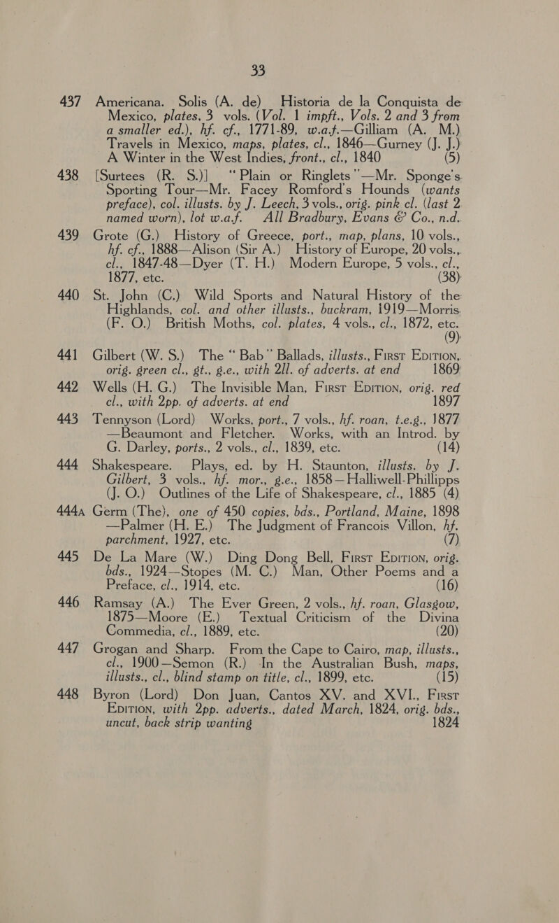 437 438 439 440 44] 442 443 444 444, 445 446 447 448 33 Americana. Solis (A. de) Historia de la Conquista de Mexico, plates, 3 vols. (Vol. 1 impft., Vols. 2 and 3 from a smaller ed.), hf. cf., 1771-89, w.a.j.—Gilliam (A. M.) Travels in Mexico, maps, plates, cl., 1846—Gurney (J. A A Winter in the West Indies; front., ‘tn 1840 [Surtees (R. S.)] ‘Plain or Ringlets ’—Mr. Sei: S. Sporting Tour—-Mr. Facey Romford Hounds (wants preface), col. illusts. by J. Leech, 3 vols., orig. pink cl. (last 2 named worn), lot w.a.f. All Bradbury, Evans &amp; Co., n.d. Grote (G.) History of Greece, port., map, plans, 10 vols., hf. cf., 1888—Alison (Sir A.) History of Europe, 20 vols.,. cl., 1847-48—Dyer (T. H.) Modern Europe, 5 vols., el., 1877, etc. (38). John (C.) Wild Sports and Natural History of the Pighlands. col. and other illusts., buckram, 1919—Morris. F. O.) British Moths, col. plates, 4 vols., cl., 1872, =} Gilbert (W.S.) The “ Bab” Ballads, il/usts., First Epition,. - orig. green cl., gt., g.e., with 2Il. of adverts. at end 1869: Wells (H. G.) The Invisible Man, First Epition, orig. red cl., with 2pp. of adverts. at end 1897 Tennyson (Lord) Works, port., 7 vols., Af. roan, t.e.g., 1877 —Beaumont and Fletcher. Works, with an Introd. by G. Darley, ports., 2 vols., cl., 1839, etc. (14) Shakespeare. Plays, ed. BY Wi Staunton, illusts. by J. Gilbert, 3 vols., Af. mor., 1858 — Halliwell- Phillippe (J. O.) (Onin oetha Life a Shakespeare, c/., 1885 (4) Germ (The), one of 450 copies, bds., Portland, Maine, 1898 —Palmer (H. E.) The Judgment ‘ofa rancois: Villon, hf. parchment, 1927, etc. (7) De La Mare (W.) Ding Dong Bell, First Ebirion, orig. bds., 1924— Stopes ( (M. C.) Man, Other Poems and a Preface, al. 1914, etc. (16) Ramsay (A.) The Ever Green, 2 vols., hf. roan, Glasgow, 1875—Moore (E.) Textual Criticism of the Divina Commedia, c/., 1889, etc. (20) Grogan and Sharp. From the Cape to Cairo, map, illusts., cl., 1900—Semon (R.) In the Australian Bush, maps, illusts., cl., blind stamp on title, cl., 1899, etc. (15) Byron (Lord) Don Juan, Cantos XV. and XVI., First Epition, with 2pp. adverts., dated March, 1824, orig. as uncut, back strip wanting