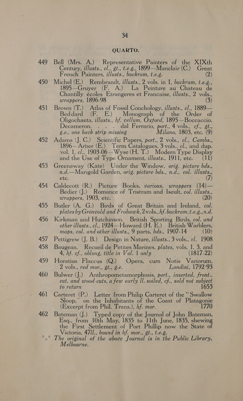 449 450 451 452 453 454 455 456 457 458 459 460 34 QUARTO. Bell (Mrs. A.) Representative Painters of the XIXth Century, i/lusts., cl., gt., t.e.g., 1899—Manclair (C.) Great French Painters, il/lusts., buckram, t.e.g. (2) Michel (E.) Rembrandt, i/lusts., 2 vols. in 1, buckram, t.e.g., 1895--Gruyer (F. A.) La Peinture. ave CHeteau de Chantilly écoles Etrangeres et Francaise, illusts., 2 vols., wrappers, 1896-98 Brown (T.) Atlas of Fossil Conchology, illusts., cl., 1889— eddard_ (F. .) Monograph of the Order of Oligochaeta, illusts., hf. vellum, Oxford, 1895—Boccaccio. Decameron. . . . dal Ferrario, port., 4 vols., cf., st., g.e., one back strip missing Milanoy1803, etc. (9) Adams (J. C.) Scientific Papers, port., 2 vols., cl., Cambs., 1896—- Arber (E.) Term Catalogues, 3 vols., c/., and dup. vol. 1, c/., 1903-06 —Wyse (H. T.) Modern Type Display and the Use of Type Ornament, i/lusts., 1911, ete. (11) Greenaway (Kate) Under the Window, orig. picture bds., n.d.—Marigold Garden, orig. picture bds., n.d., col. illusts., etc. (7) Caldecott (R.) Picture Books, various, wrappers (14)— Bedier (J.) Romance of Tristram and Iseult, col. illusts., wrappers, 1903, etc. Butler (A. G.) Birds of Great Britain and Ireland, col. plates by Grénvold and Frohawk, 2vols., hf. buckram, t.e.g.,n.d. Kirkman and Hutchinson. British Sporting Birds, col. and other illusts., cl., 1924—Howard (H. E.) | British Warblers, maps, col. and other illusts., 9 parts, bds., 1907-14 (10) Pettigrew (J. B.) Design in Nature, illusts., 3 vols., cl. 1908 Baugean. Recueil de Petites Marines, plates, vols. 1, 3, and 4, hf. cf., oblong, title in Vol. | only . (1817-22) Horatius Flaccus (Q.) Opera, cum Notis Variorum, 2 vols., red mor., St., g.e. Londini, 1792-93 Bulwer (J.) Anthropometamorphosis, port., inserted, front., cut, and wood-cuts, a few early Il. soiled, cf., sold not subject to return 1653 Carteret ( BP) Letter from Philip Carteret of the “ Swallow Sloop, on the Inhabitants of the Coast of Platagonie (Excerpt from Phil. Trans.), Af. mor. 1770 Bateman (J.) Typed copy of the Journal of John Bateman, Esq., from 10th May, 1835 to I1th June, 1835, shewing the First Settlement of Port Phillip hile the State of Victoria, 47/1., bound in hf. mor., gt., t.e ‘ The original of the above Joueaa is in He Pablic Library, Melbourne.