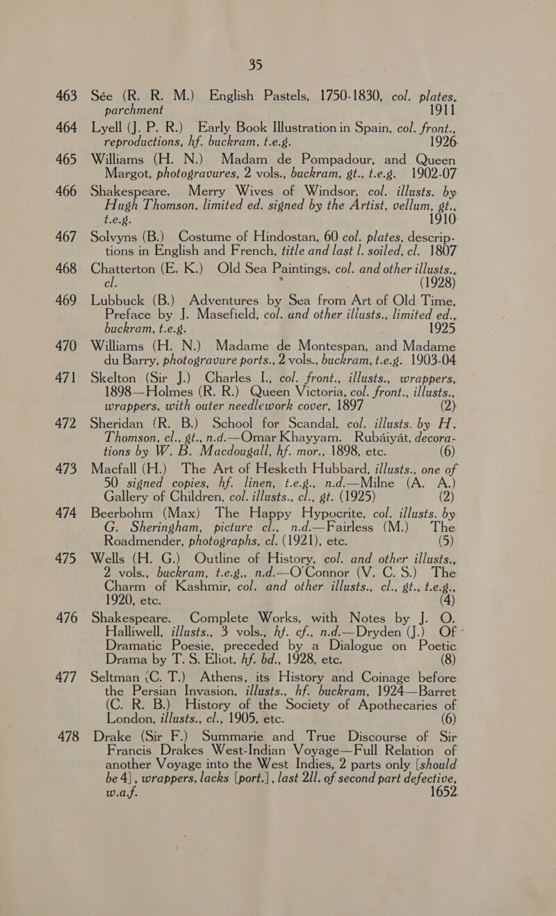 463 464 465 466 467 468 469 470 471 472 473 474 475 476 477 478 35 Sée (R. R. M.) English Pastels, 1750-1830, col. Bai 11 parchment Lyell (J. P. R.) Early Book Illustration in Spain, col. fens reproductions, hf. buckram, t.e.8. 1996 Williams (H. N.) Madam de Pompadour, and Queen Margot, photogravures, 2 vols., buckram, 8t., t.e.g. 1902-07 Shakespeare. Merry Wives of Windsor, col. illusts. by Hugh Thomson, limited ed. signed by the Artist, anor t.e.g. 10: Solvyns (B.) Costume of Hindostan, 60 col. plates, descrip- tions in English and French, title and last I. soiled, cl. 1807 Chatterton (E. K.) Old Sea Paintings, col. and other illusts.., cl. j (1928) Lubbuck (B.) Adventures by Sea from Art of Old Time, Preface by J. Masefield, col. und other illusts., limited ed.., buckram, t.e.g. 1925 Williams (H. N.) Madame de Montespan, and Madame du Barry, photogravure ports., 2 vols., buckram, t.e.g. 1903-04 Skelton (Sir J.) Charles I., col. front., illusts., wrappers, 1898— Holmes (R. R.) Queen Victoria, col. front., illusts., wrappers, with outer needlework cover, 1897 (2) Sheridan (R. B.) School for Scandal, col. illusts. by H. Thomson, cl., gt., n.d.—Omar Khayyam. Rubaiyat, decora- tions by W. B. Macdougall, hf. mor., 1898, etc. (6) Macfall (H.) The Art of Hesketh Hubbard, illusts., one of 50 signed copies, hf. linen, t.e.g., n.d.—Milne (A. A.) Gallery of Children, col. illusts., cl., gt. (1925) (2) Beerbohm (Max) The Happy Hypocrite, col. illusts. by. G. Sheringham, picture cl., n.d.—Fairless (M.) The Roadmender, photographs, eb (1921), etc. (5) Wells (H. G.) Outline of History, col. and other illusts.., 2 vols., buckram, t.e.g,, n.d.—O'Connor (V. C.S.) The. Ghacmeotakashmir’ colmend. ofhemllusts.,' c., bt. bean 1920, etc. (4) Shakespeare. Complete Works, with Nome by] 3G Halliwell, illusts., 3 vols., Af. cf., n.d.—Dryden (J.) Of Dramatic Poesie, preceded by a Dialogue on Poetic Drama by T.S. Eliot, Af. bd., 1928, etc. Seltman \C. T.) Athens, its History and Coinage before. the Persian Invasion, illusts., hf. buckram, 1924—Barret (C. R. B.) History of the Society of Apothecaries of London, illusts., cl., 1905, etc. (6) Drake (Sir F.) Summarie and True Discourse of Sir Francis Drakes West-Indian Voyage—Full Relation of another Voyage into the West Indies, 2 parts only [should be 4], wrappers, lacks [port.], last 2/1. of second part Beis w.a.f. 1652.