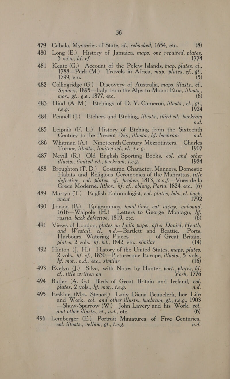 479 480 481 482 483 484 485 486 ‘487 489 490 491 492 493 494 495 496 36 Cabala, Mysteries of State, cf., rebacked, 1654, etc. (8) Long o History of Jamaica, maps, one repaired, plates, 3 vols., Af. ef. Keate (G.) Account of the Pelew Islands, map, plates, cl., 1788—Park (M.) Travels in Africa, map, plates, cf., gt., 1799, etc. (5) Collingridge (G.) Discovery of Australia, maps, illusts., cl., Sydney, 1895—lItaly from the Alps to Mount Etna, illusts., mor., gt., g.e., 1877, etc. (6) Hind (A. M.) Etchings of D. Y. Cameron, illusts., cl., gt., t.e.8. 1924 Pennell (J.) Etchers and Etching, illusts., third ed., sagt n.d. Leipnik (F. L.) History of Etching from the Sixteenth Century to the Present Day, illusts., hf. buckram n.d. Whitman (A.) Nineteenth Century Mezzotinters. Charles Turner, illusts., limited ed., cl., t.e.g. 1907 Nevill (R.) Old English Sporting. Books, col. and other illusts., limited ed., buckram, t.e.8. 1924 Broughton (T. D.) Costume, Character, Manners, Domestic abits and Religious Ceremonies of the Mahrattas, title defective, col. plates, cf., broken, 1813, w.a.f—Vues de la Grece Moderne, lithos., Af. cf., oblong, Paria, 1824, etc. (6) Martyn (T.) English Entomologist, col. plates, bds., cl. back, uncut 1792 Jonson (B.) Epigrammes, head-lines cut away, unbound, 1616—Walpole (H.) Letters to George Montagu, hy. russia, back defective, 1819, etc. (6) Views of London, plates on India paper, after Daniel, Heath, and Westall, cl., n.d.—Bartlett and Beattie. Ports, Harbours, Watering Plates: ae of Great Britain, plates, 2 vols., hf. bd., 1842, etc.. sinilar (14) Hinton (J. H.) ane of the United States, maps, plates, 2 vols., Af. cf., 1830—Picturesque Europe, illusts., 5 vols., hf. mor., n.d., etc., similar — (16) Evelyn (J.) Silva, with Notes by Hunter, port., plates, hf. cf., title written on eae Butler (A. G.) Birds of Great Britain and Ireland, col. plates, 2 vols., hf. mor., t.e.g. n.d. Erskine (Mrs. Steuart) Lady Diana Beauclerk, her Life and Work, col. and other illusts., buckram, st., t.e.g., 1903 —Shaw-Sparrow (W.) John Lavery and his Work col. and other illusts., cl., n.d., etc. (6) Lemberger (E.) Portrait Miniatures of Five Centuries, col. illusts., vellum, gt., t.e.g. n.d.