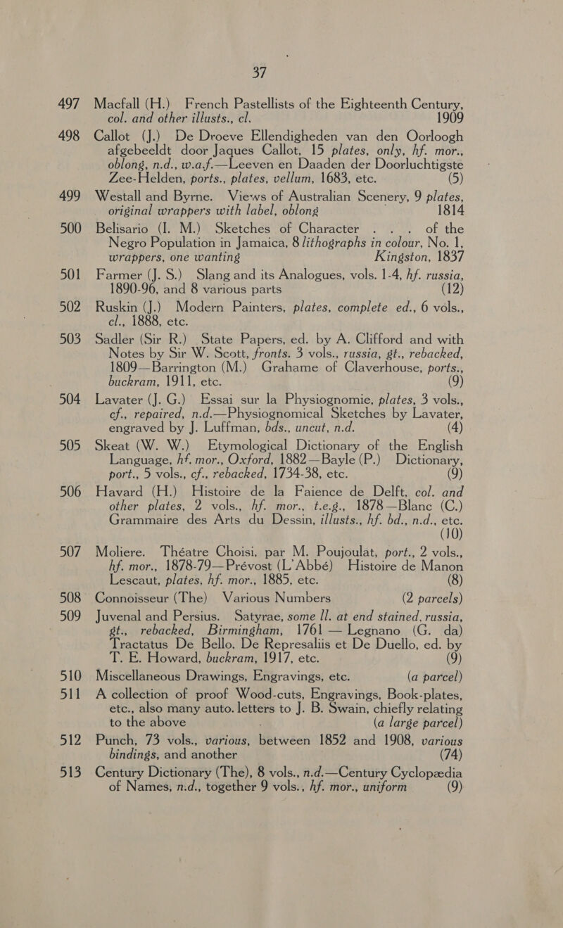 497 498 499 500 501 502 503 504 505 506 507 508 509 510 511 512 513 37 Macfall (H.) French Pastellists of the Eighteenth ean col. and other illusts., cl. Callot (J.) De Droeve Ellendigheden van den Oorloogh afgebeeldt door Jaques Callot, 15 plates, only, Af. mor., oblong, n.d., w.a.f.—Leeven en Daaden der Doobluchti ge Zes- Helden, ports., plates, vellum, 1683, etc. Westall and Byrne. Views of Australian Scenery, 9 plates, original wrappers with label, oblong 1814 Belisario (I. M.) Sketches of Character . . . of the egro Population in Jamaica, 8 lithographs in colour, No. 1, wrappers, one wanting Kingston, 1837 Farmer (J. S.) Slang and its Analogues, vols. 1-4, Af. russia, 1890-96, and 8 various parts (12) Ruskin (J.) Modern Painters, plates, complete ed., 6 vols., cl., 1888, etc. Sadler (Sir R.) State Papers, ed. by A. Clifford and with Notes by Sir W. Scott, fronts. 3 vols., russia, st., rebacked, 1809— Barrington (M.) Grahame of Claverhouse, ports., buckram, 1911, etc. (9) Lavater (J. G.) Essai sur la Physiognomie, plates, 3 vols., cf., repaired, n.d.—Physiognomical Sketches by Lavater, engraved by J. Luffman, dbds., uncut, n.d. Skeat (W. W.) Etymological Dictionary of the English Language, hf. mor., Oxford, 1882—Bayle (P.) Dictionary, port., 5 vols., cf., rebacked, 1734-38, etc. (9) Havard (H.) Histoire de la Faience de Delft, col. and other plates, 2 vols., Af. mor., t.e.g., 1878—Blanc (C.) Grammaire des Arts du Dessin, i/lusts., hf. bd., n.d., “a (10 Moliere. Théatre Choisi, par M. Poujoulat, port., 2 vols., hf. mor., 1878-79—Prévost (L’ Abbé) Histoire de Manon Lescaut, plates, hf. mor., 1885, etc. (8) Connoisseur (The) Various Numbers (2 parcels) Juvenal and Persius. Satyrae, some Il. at end stained, russia, st., rebacked, Birmingham, 1761 Legnano (G. da ) Tractaus De iBello. De Represaliis et De Duello, ed. by T. E. Howard, buckram, 1917, etc. (9) Miscellaneous Drawings, Engravings, ete. (a parcel) A collection of proof Wood-cuts, Engravings, Book-plates, etc., also many auto. letters to J. B. Swain, chiefly relating to the above (a large parcel) Punch, 73 vols., various, : 1852 and 1908, various (74) bindings, and another Century Dictionary (The), 8 vols., n.d.—Century Cyclopzedia of Names, n.d., together 9 vise: hf. mor., uniform (9)