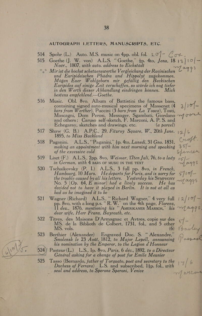 514 515 38 AUTOGRAPH LETTERS, MANUSCRIPTS, ETC. Spohr (L.) Auto. M.S. music on 4pp. obl. fol. Lo] = Ve: ot. Goethe (J. W. von) A.L.S. “Goethe,” $p. 4to, Jena, 18 12 | to/— Novr., 1807, with auto. address to Eichstddt 516 517 518 519 520. 521 522 523  525 und Euripideischen Phddra und Hippolyt zugekommen. Mogen Euer Wohlgeborn mir gefallig den Beckischen Euripides auf einige Zeit verschaffen, so wiirde ich nog tiefer in den Werth dieser Abhandlung eindringen kénnen. Mich bestens empfehlend.—Goethe. Music. Obl. 8vo. Album of Battistini the famous bass, containing signed auto-musical specimens of Massenet (4 3 | bo |— bars from Werther), Puccini (3 bars from La Tosca), Tosti, Mascagni, Dom Perosi, Messager, Sgambati, Giordan oe poet and others; Caruso self-sketch, F. Marconi, AP. Sia Echegaray, sketches and drawings, etc. (a Reet Shaw (G. B.) A-P.C., 29, Fitzroy Square, W., 20th June. \9] 1895, to Miss Buckland 4 Paganini. A.L.S., “Paganini,” 4p. 4to, Lunedi, 31 Gno. 1831, a making an appointment with him next morning and speaking a 2] of the excessive col Ce Liszt (F.) A.L.S., 2pp. 8vo, Weimar, |17ten Juli, 76, to a lady oh ads in German, with 4 BARS OF MUSIC IN THE TEXT Tschaikovsky (P. I.) A.L.S., 3 full pp. 8vo, in French, Hambourg, 10 Mars. He deparee for Paris, and is sorry for 5]! of— the trouble caused by all his letters. Yesterday his SymPpHONY a4 % No. 5 [Op. 64, E minor| had a lively success. He has fe decided not to have it played in Berlin. It is not at all as bad as he imagined it to be Wagner (Richard) A.L. S., “ Richard Wagner 4 very full | 2 / j of ~ pp. 8vo, with a long p.s. “ R. Ww. on the 4th page, Florenz, 11 dez., 1876, mentioning his “ AmerikaNeR Marscu, his x 47 = dear wife, Herr Franz, Bayreath, ete. Titres, des Maisons D’Armag nac et Avtres, copie sur des — - MS. de la Biblioth de Gainenel 1731, fol., and 5 on MS. vols. Avy Berthier (Alexander) Engraved Doc. S. ae ae Smolensk le 23 Aott, 1812, to Major Lepell, announcing ? pogagh his nomination by the Emperor, to the Legion d Honneur Pasteur (L.) L.S., Ip. 8vo, Paris, 6 déc., 1892, to a Directeur Général asking for a change of post for Emile Meunier Tasso (Bernardo, father of Torquato, poet and secretary to the ,~/ ¢ Duchess of Ferrara) L.S. and subscribed, 14p. fol., with seal and address, to Sperone Speroni, Venice