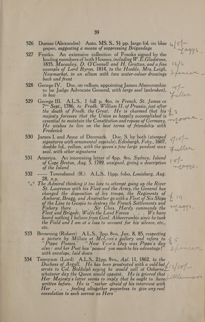 paper, suggesting a means of suppressing Brigandage in box Fut 529 George III. A.L.S., 1 full p. 4to, in French, St. James ce — 7° Sept., 1786, to Fredk. William II. of Prussia, just after the death of Fredk. the Great. He is charmed that his 4 - 531 532  leading members of both Houses, including W. E.Gladstone, 1835, Macaulay, D. O'Connell and H. Grattan, anda fine! example of Lord Byron, 1814, to the Honble. Mrs. Leigh, back and front to be Judge Advocate General, with large seal (unbroken), majesty foresees that the Union so happily accomplished is He wishes to live on the best terms of friendship with Frederick signatures with ornamental capitals), Edinburgh, Feby., 1607, ”/ seal, with other signatures of Cape Breton, Aug. 5, 1789, unsigned, giving a description of the Island Townshend (R.) A.L.S., 14pp. folio, Louisburg, Aug. St. Lawrence with his Fleet and the Army, the General has changed the disposition of his troops, the Regiments of _/ Amherst, Bragg, and Anstruther go witha Fleet of Six Ships of the Line to Gaspia to destrey the French Settlements and Fishery there . . Sir Chas. Hardy commands the Fleet and Brigadr. Wolfe the Land Forces . . . We have heard nothing I believe from Genl. Abbercrombie since he took the Field and I am at a loss to account for his silence, etc., etc. a picture by Millais at McLean's gallery and refers to ‘“ Pippa Passes.’ “New Years Day was Pippa’s day also: and her Poet has ‘passed’ you much to his advantage!” with envelope, laid down whatever day the Queen would appoint. He is grieved that written before. He is “rather afraid of his interview with Her . . . feeling altogether powerless to give any real consolation to such sorrow as Hers” rr Ww