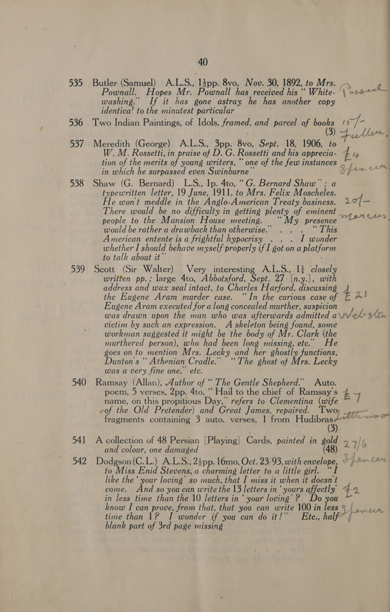 535 536 537 538 539 40 Pownall. Hopes Mr. Pownall has received his “ White- washing. If it has gone astray he has another copy identica! to the minutest particular W.M. Rossetti, in praise of D. G. Rossetti and his aati sth tion of the merits of young writers, “ one of the few instances _ in which he surpassed even Swinburne” typewritten letter, 19 June, 1911, to Mrs. Felix Moscheles. He wont meddle in the Anglo- American Treaty business. There would be no difficulty in getting plenty of eminent people to the Mansion House meeting. ‘My presence would be rather a drawback than otherwise. . . . “This American entente is a frightful hypocrisy . . . I wonder whether I should behave myself properly if I got on a platform to talk about it” written pp.; large 4to, Abbotsford, Sept. 27 [n.y.], with address and wax seal intact, to Charles Harford, discussing the Eugene Aram murder case. “In the curious case of Eugene Aram executed for a long concealed murther, suspicion 10/— VY pr CH+9 FatS victim by such an expression. A skeleton being found, some workman suggested it might be the body of Mr. Clark (the murthered person), who had been long missing, etc.’ He goes on to mention Mrs. Lecky and her ghostly functions, Dunton's “ Athenian Cradle.’ “The ghost of Mrs. Lecky was a very fine one, etc. poem, 5 verses, 2pp. Ato, “ Hail to the chief of Ramsay S name, on this propitious Day,’ refers to Clementina (wife «of thee Old Pretender) and Great James, repaired. Two, (3) and colour, one damaged £7 f to Miss Enid Sieur a charming letter to a little girl. “I like the ‘ your loving’ so much, that I miss it when it doesn t come. And so you can write Ha letters i in “yours affectly in less time than the 10 letters in ‘ your loving’ 2 Do you time than 12 I wonder if you can do it!” Ete., half” blank part of 3rd page missing - ey € LFA