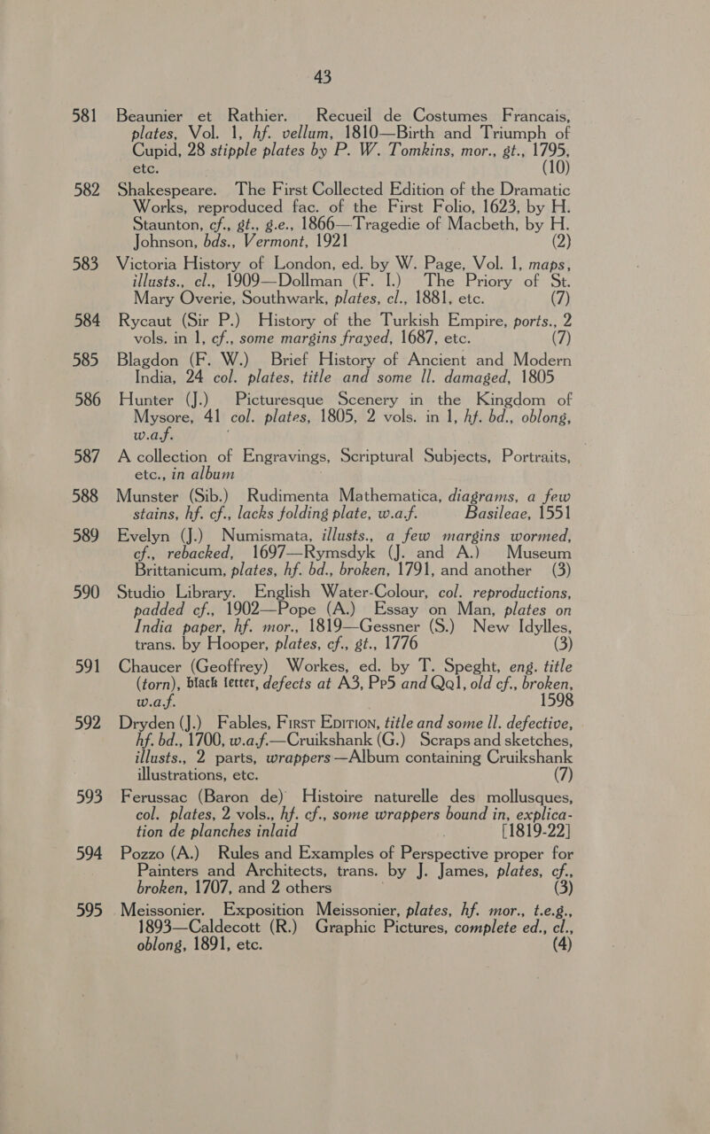 381 582 583 584 585 586 587 588 589 590 591 592 593 594 595 45 Beaunier et Rathier. Recueil de Costumes Francais, plates, Vol. 1, Af. vellum, 1810—Birth and Triumph of Cupid, 28 stipple plates by P. W. Tomkins, mor., st., 1795, etc. (10) Shakespeare. The First Collected Edition of the Dramatic Works, reproduced fac. of the First Folio, 1623, by H. Staunton, cf., gt., g.e., 1866—Tragedie of Macbeth, by H. Johnson, bds., Vermont, 1921 (2) Victoria History of London, ed. by W. Page, Vol. 1, maps, illusts., cl., 1909—Dollman (F. I.) The Priory of St. Mary Overie, Southwark, plates, cl., 1881, etc. (7) Rycaut (Sir P!) History of the Turkish Empire, ports., 2 vols. in 1, cf., some margins frayed, 1687, etc. (7 Blagdon (F. W.) Brief History of Ancient and Modern India, 24 col. plates, title and some Il. damaged, 1805 Hunter (J.) Picturesque Scenery in the Kingdom of Mysore, 41 col. plates, 1805, 2 vols. in 1, hf. bd., oblong, w.a/f. A collection of Engravings, Scriptural Subjects, Portraits, etc., in album Munster (Sib.) Rudimenta Mathematica, diagrams, a few stains, hf. cf., lacks folding plate, w.a-f. Basileae, 1551 Evelyn (J.) Numismata, i/lusts., a few margins wormed, cf., rebacked, 1697— Rymedyk (J. and A.) Museum Brittanicum, plates, hf. bd., broken, 1791, and another (3) Studio Library. English Water-Colour, col. reproductions, padded cf., 1902—Pope (A.) Essay on Man, plates on India paper, hf. mor., 1819—Gessner (S.) New Idylles, trans. by Hooper, plates, cf., st., 1776 (3) Chaucer (Geoffrey) Workes, ed. by T. Speght, eng. title (torn), black letter, defects at A3, Pe5 and Qal, old cf., broken, w.a.f. 1598 Dryden (J.) Fables, First Enition, title jt some ll. defective, hf. bd., 1700, w.a.f—Cruikshank (Ge ) Scraps and sketches, illusts., 2 parts, wrappers —Album containing Cruikshank ‘leer ons etc. (7) Ferussac (Baron de) Histoire naturelle des mollusques, col. plates, 2 vols., hf. cf., some wrappers bound in, ee tion de planches inlaid [1819-22] Pozzo (A.) Rules and Examples oe Pei detive proper for Painters and Architects, trans. by J. James, plates, a broken, 1707, and 2 others 1893—Caldecott (R.) Graphic Pictures, complete ed., el.,