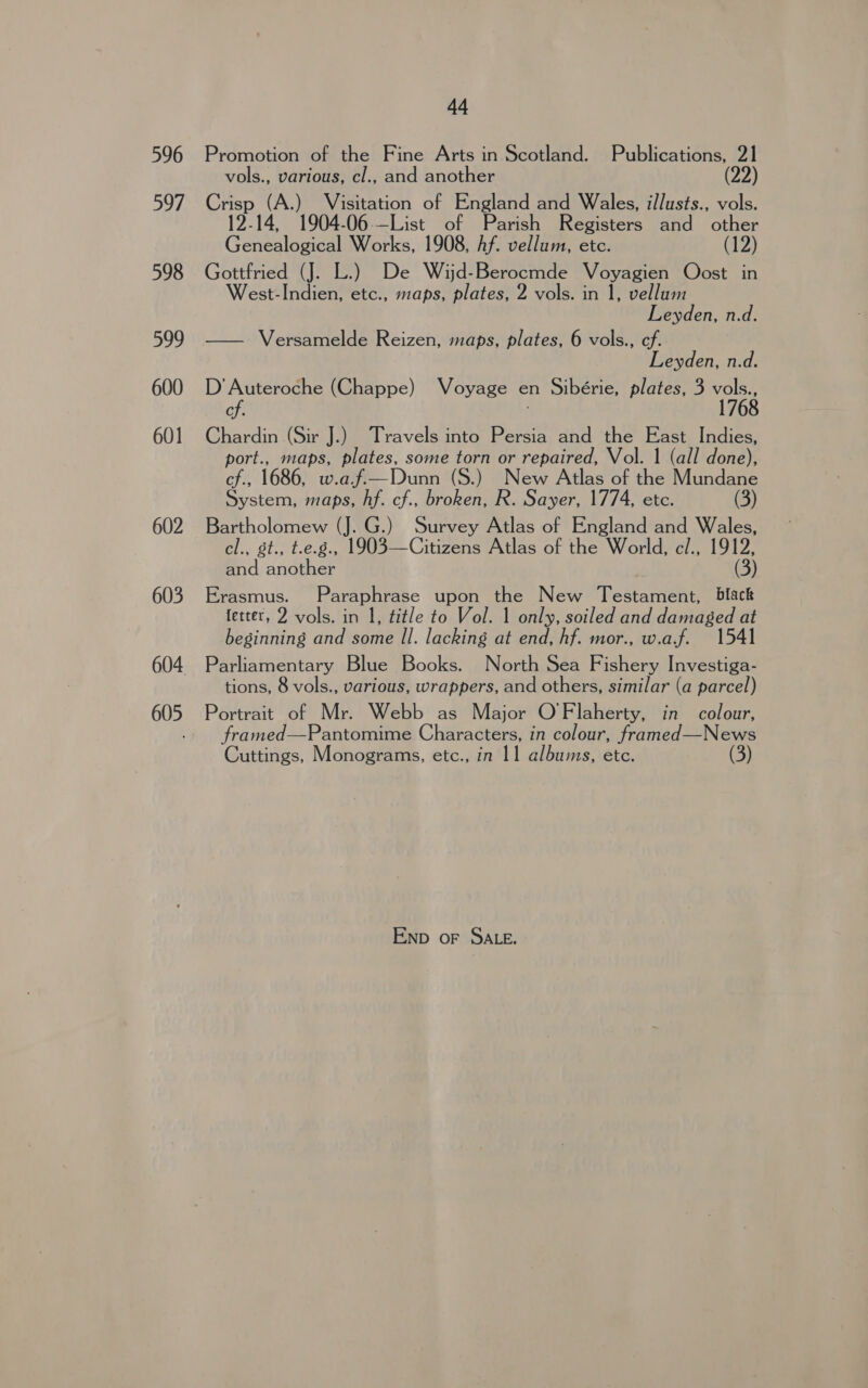 596 597 598 599 600 601 602 603 605 44 Promotion of the Fine Arts in Scotland. Publications, 21 vols., various, cl., and another (22 Crisp (A.) Visitation of England and Wales, illusts., vols. 12-14, 1904-06—List of Parish Registers and other Genealogical Works, 1908, Af. vellum, etc. (12) Gottfried (J. L.) De Wijd-Berocmde Voyagien Oost in est-Indien, etc., maps, plates, 2 vols. in 1, vellum Leyden, n.d. — Versamelde Reizen, maps, plates, 6 vols., ef. Leyden, n.d. D’ Auteroche (Chappe) Voyage en Sibérie, plates, 3 vols., cf. 1768 Chardin (Sir J.) Travels into Persia and the East Indies, port., maps, plates, some torn or repaired, Vol. 1 (all done), cf., 1686, w.af.—Dunn (S.) New Atlas of the Mundane System, maps, hf. cf., broken, R. Sayer, 1774, etc. (3) Bartholomew (J. G.) Survey Atlas of England and Wales, cl., st., t.e.g., 1903—Citizens Atlas of the World, c/., 1912, and another (3) Erasmus. Paraphrase upon the New Testament, black fetter, 2 vols. in 1, title to Vol. 1 only, soiled and damaged at beginning and some Il. lacking at end, hf. mor., w.af. 1541 Parliamentary Blue Books. North Sea Fishery Investiga- tions, 8 vols., various, wrappers, and others, similar (a parcel) Portrait of Mr. Webb as Major O'Flaherty, in colour, framed—Pantomime Characters, in colour, framed—News Cuttings, Monograms, etc., in 11 albums, etc. Enp oF SALE.