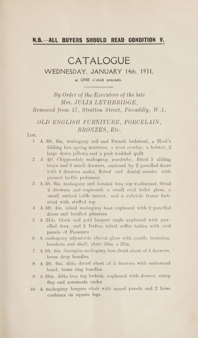  N.B.—ALL BUYERS SHOULD READ CONDITION CATALOGUE WEDNESDAY, JANUARY 1/4th, 1931, at ONE o'clock precisely. By Order of the Executors of the late Mrs. JULIA LETHBRIDGE, Removed from 17, Stratton Street, Piccadilly, W.1. OLD ENGLISH FURNITURE, PORCELAIN, BRONZES, Etc. 1 A 38ft. 6in. mahogany rail end French bedstead, a Heal’s folding box sprmg mattress, a wool overlay, a bolster, 2 large down pillows and a pink wadded quilt 2 A 4ft. Chippendale mahogany wardrobe, fitted 5 sliding trays and 8 small drawers, enclosed by 2 panelled doors with 4 drawers under, fluted and dental cornice with pierced trellis pediment 3 A 3ft. 6in, mahogany and banded tray top washstand, fitted 2 drawers and cupboard, a small oval toilet glass, a small arched, table mirror, and a cabriole frame foot- stool with stuffed top 4 &lt;A 8ft. 4in. inlaid mahogany boot cupboard with 2 panelled doors and knulled pilasters 5 A 2lin. black and gold lacquer angle cupboard with pan- elled door, and 2 Italian inlaid coffee tables with oval panels of Peasants 6 A mahogany adjustable cheval glass with candle branches, brackets and shelf, plate 85in. x 2lin. 7 A 8ft. 6in, Georgian mahogany bow-front chest of 5 drawers, brass drop handles 8 A 2ft. 6in, ditto dwarf chest of 3 drawers with satinwood band, brass ring handles 9 A 2lin. ditto tray top bedside cupboard with drawer, rising flap and commode under 10 A mahogany bergere chair with caned panels and 2 loose cushions on square legs