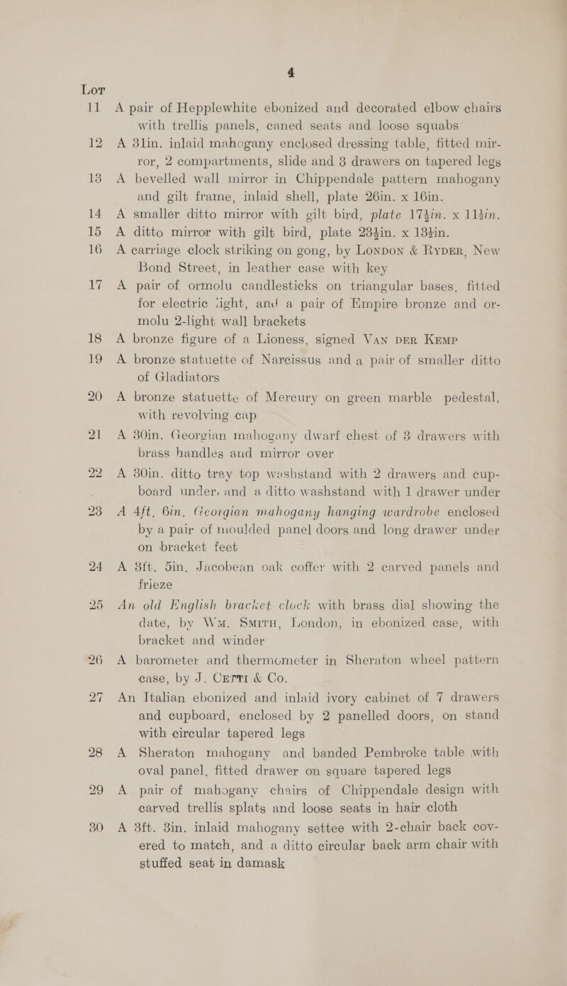 16 A pair of Hepplewhite ebonized and decorated elbow chairs with trellis panels, caned seats and loose squabs A 3lin. inlaid mahogany enclosed dressing table, fitted mir- ror, 2 compartments, slide and 8 drawers on tapered legs A bevelled wall mirror in Chippendale pattern mahogany and gilt frame, inlaid shell, plate 26in. x 16in. smaller ditto mirror with gilt bird, plate 174in. x 113in. ditto mirror with gilt bird, plate 234in. x 138tin. carriage clock striking on gong, by Lonpon &amp; RypErR, New Bond Street, in leather case with key A pair of ormolu candlesticks on triangular bases, fitted for electric .ight, and a pair of Empire bronze and or- molu 2-light wall brackets A bronze figure of a Lioness, signed Van per Kemp ee Pp A bronze statuette of Narcissus and a pair of smaller ditto of Gladiators A bronze statuette of Mercury on green marble pedestal, with revolving cap A 380in. Georgian mahogany dwarf chest of 8 drawers with brass handles aud mirror over A 380in. ditto tray top washstand with 2 drawerg and cup- board under, and a ditto washstand with 1 drawer under A 4ft, Bin, Georgian mahogany hanging wardrobe enclosed by a pair of moulded panel doors and long drawer under on bracket feet A 8tt. din, Jacobean oak coffer with 2 carved panels and frieze An old English bracket clock with brass dial showing the date, by Ws. SmrrH, London, in ebonized case, with bracket and winder A barometer and thermometer in Sheraton wheel pattern case, by J. Cerri &amp; Co. An Italian ebonized and inlaid ivory cabinet of 7 drawers and cupboard, enclosed by 2 panelled doors, on stand with circular tapered legs A Sheraton mahogany and banded Pembroke table with oval panel, fitted drawer on square tapered legs A pair of mahogany chairs of Chippendale design with - earved trellis splats and loose seats in hair cloth A 3ft. 8in. inlaid mahogany settee with 2-chair back cov- ered to match, and a ditto circular back arm chair with stuffed seat in damask
