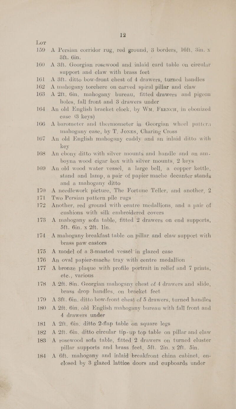 A Persian corridor rug, red ground, 8 borders, 16ft, 3in. x dft. 6in. ; A 8ft. Georgian rosewood and inlaid card table on circular support and claw with brass feet A 8ft. ditto bow-front chest of 4 drawers, turned handles A mahogany torchere on carved spiral pillar and claw A 2ft. 6in. mahogany bureau, fitted drawers and pigeon holes, fall front and 8 drawers under An old English bracket clock, by Wm, Frencu, in ebonized case (3 keys) A barometer and thermometer in Georgian wheel pattcra mahogany case, by T. Jones, Charing Cross An old English mahogany caddy and an inlaid ditto with key An ebony ditto with silver mounts and handle and an am- boyna wood cigar box with silver mounts, 2 keys An old wood water vessel, a large bell, a copper kettle, stand and lamp, a pair of papier mache decanter stands and a mahogany ditto A needlework picture, The Fortune Teller, and another, 2 Two Persian pattern pile rugs Another, red ground with centre medallions, and a paw of eushions with silk embroidered covers A mahogany sofa table, fitted 2 drawerg on end supports, 5ft. 6in. x 2ft. Lin. A mahogany breakfast table on pillar. and claw support with brass paw castors A model of a 8-masted vessel in glazed case An oval papier-mache tray with centre medallion A bronze plaque with profile portrait in relief and 7 prints, ete., various A 2ft. 8in. Georgian mahogany chest of 4 drawers and slide, brass drop handles, on bracket feet A 8ft. 6in. ditto bow-front chest of 5 drawers, turned handles A 2ft. 6in, old English mahogany bureau with fall front and 4 drawers under A 2ft. 6in, ditto 2-flap table on square legs A 2ft. 6in. ditto circular tip-up top table on pillar and claw A rosewood sofa table, fitted 2 drawers on turned cluster pillar supports and brass feet, 5ft. 2in. x 2ft. 5in. A 6ft. mahogany and inlaid breakfront china cabinet, en- closed by 3 glazed lattice doors and cupboards under