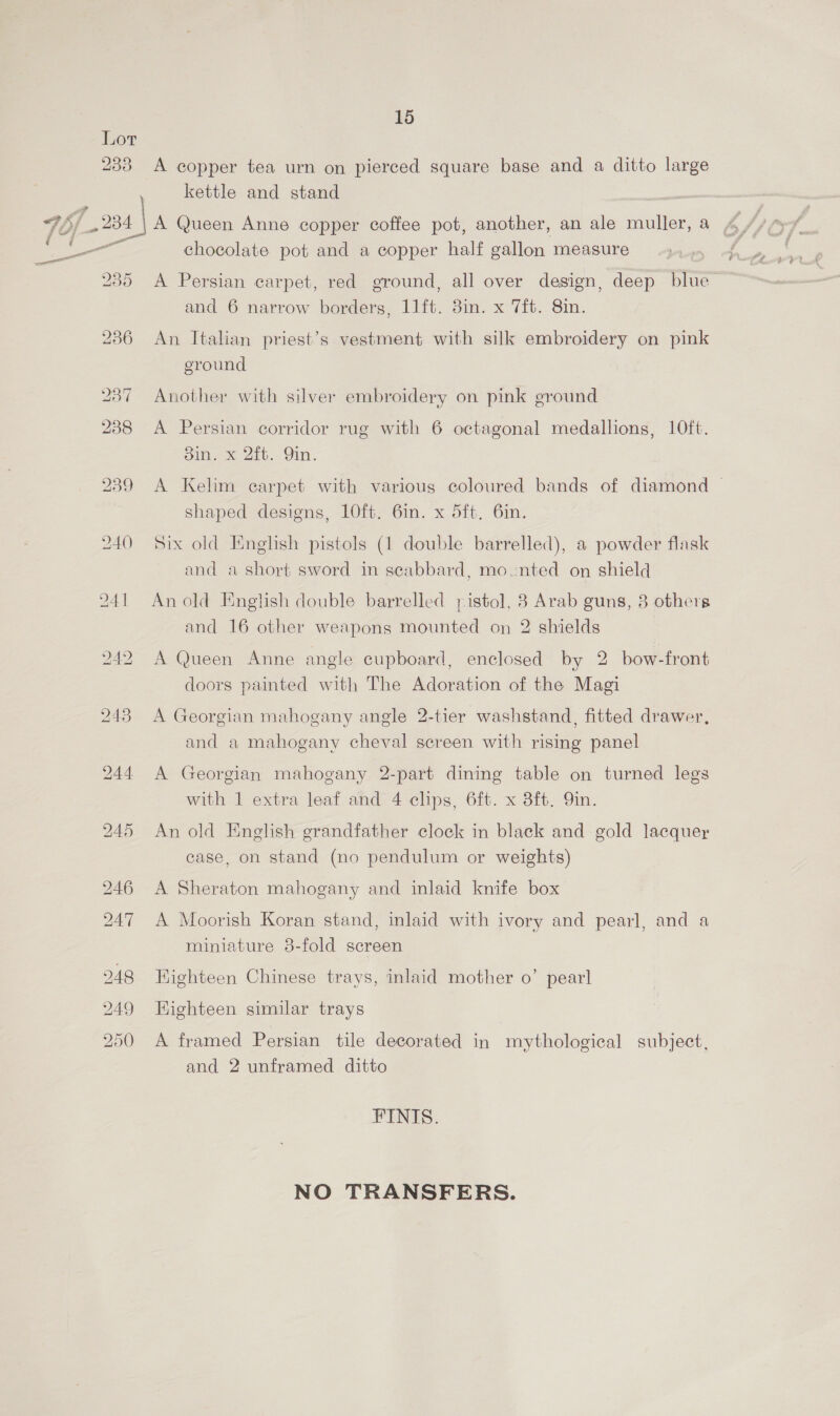 Lor 233 A copper tea urn on pierced square base and a ditto large kettle and stand 7 96) 24 | A Queen Anne copper coffee pot, another, an ale muller, a i ee chocolate pot and a copper half gallon measure 235 A Persian carpet, red ground, all over design, deep blue and 6 narrow borders, 11ft. 8m. x 7ft. 8in. a 236 An Italian priest’s vestment with silk embroidery on pink eround 237 Another with silver embroidery on pink ground 238 &lt;A Persian corridor rug with 6 octagonal medallions, 10ft. Sin. x 2it. Qin’ 239 A Kelim carpet with various coloured bands of diamond shaped designs, 10ft. 6in. x 5ft. 6in. 240 Six old English pistols (1 double barrelled), a powder flask and a short sword in seabbard, mownted on shield 241 Anold English double barrelled pistol, 8 Arab guns, 8 others and 16 other weapons mounted on 2 shields 242 A Queen Anne angle cupboard, enclosed by 2 bow-front doors painted with The Adoration of the Magi 243 A Georgian mahogany angle 2-tier washstand, fitted drawer, and a mahogany cheval screen with rising panel 244 A Georgian mahogany 2-part dining table on turned legs with 1 extra leaf and 4 clips, 6ft. x 3ft. Qin. 245 An old English grandfather clock in black and gold lacquer case, on stand (no pendulum or weights) 246 A Sheraton mahogany and inlaid knife box 247 A Moorish Koran stand, inlaid with ivory and pearl, and a miniature 3-fold screen 248 Bighteen Chinese trays, inlaid mother o’ pearl 249 Highteen similar trays 250 A framed Persian tile decorated in mythological subject, and 2 unframed ditto FINIS. NO TRANSFERS.