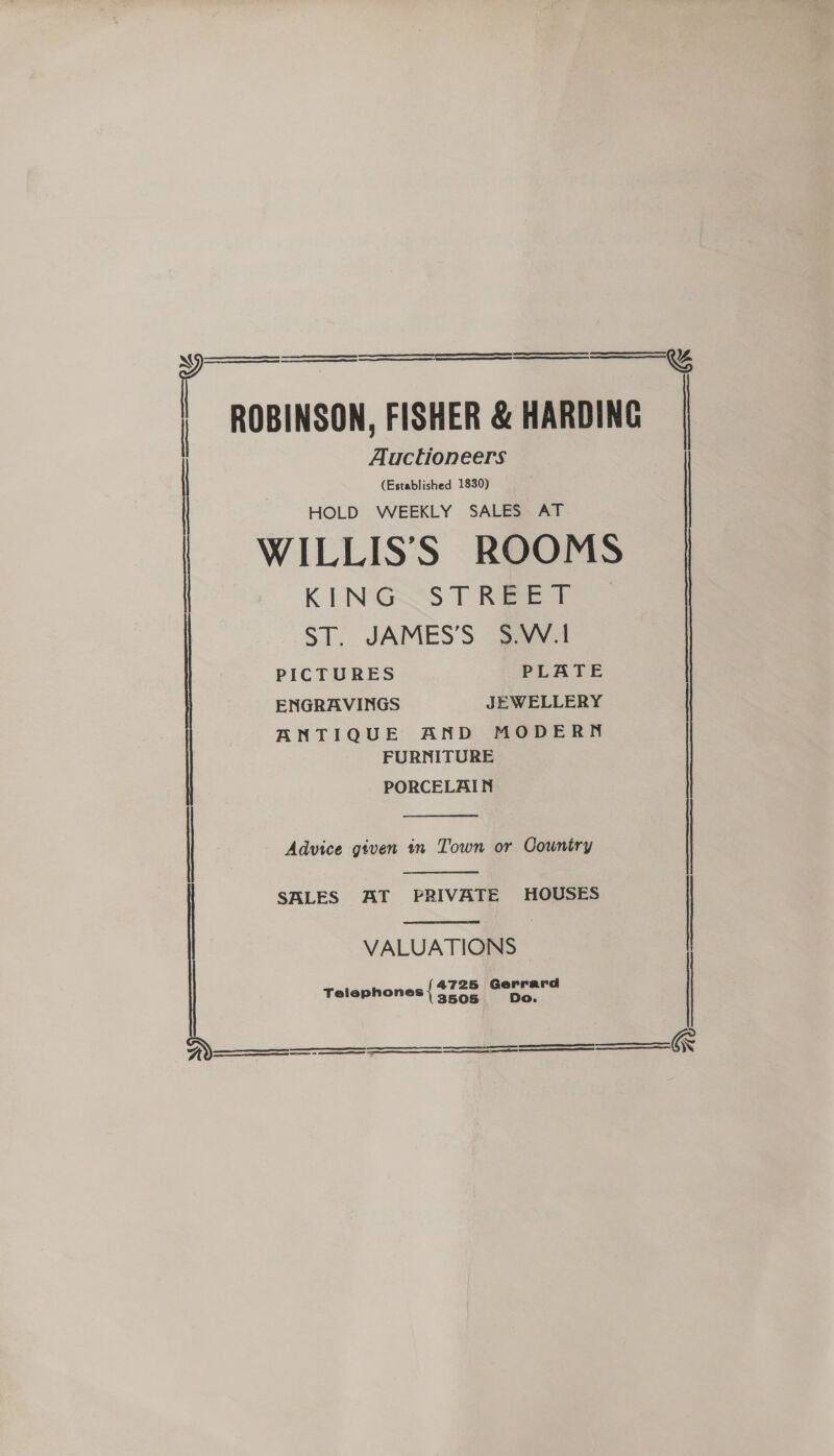 i ss  a ee eS | ROBINSON, FISHER &amp; HARDING Auctioneers (Established 1830) HOLD WEEKLY SALES AT | WILLIS’SS ROOMS KING STREET ST. JAMES’S S.W.1     &amp;   PICTURES PLATE ENGRAVINGS JEWELLERY | ANTIQUE AND MODERN FURNITURE PORCELAIN    | Advice given in Town or Country | SALES AT PRIVATE HOUSES | VALUATIONS 4725 Gerrard Telephones { 3505 Do       