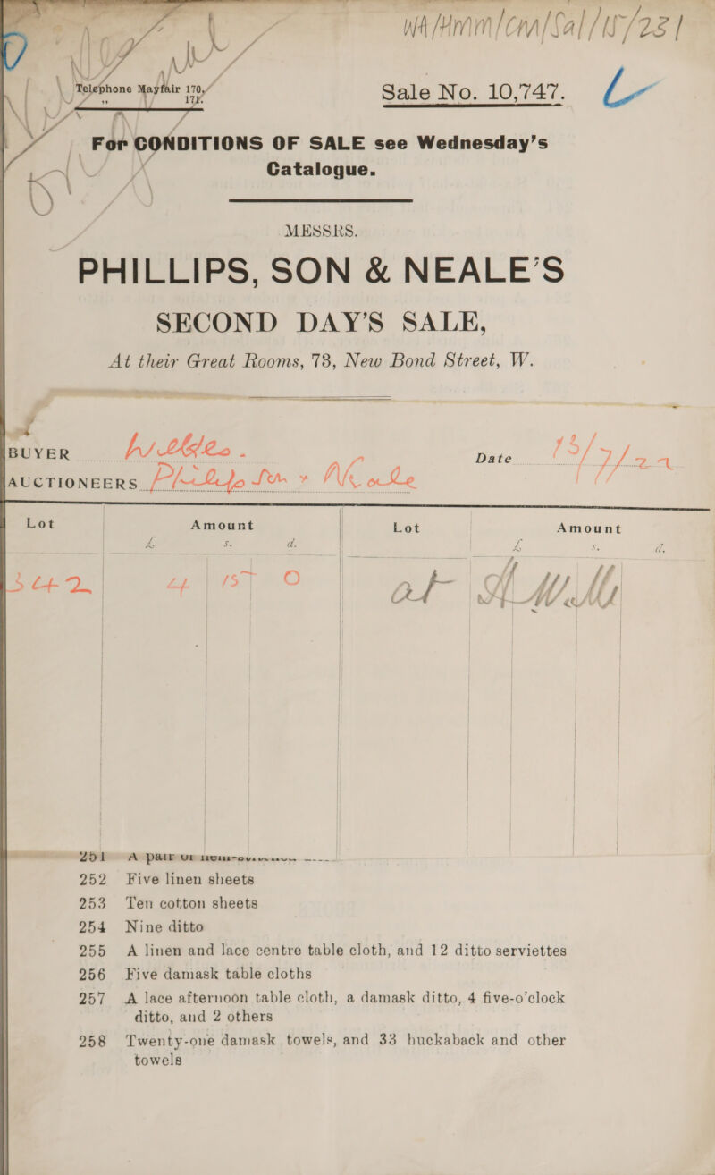 waMram|cralSal /u/28 1 Sale No. 10,747. LL~ ‘oe CONDITIONS OF SALE see Wednesday’s Catalogue. PHILLIPS, SON & NEALE’S SECOND DAY’S SALE, At their Great Rooms, 73, New Bond Street, W. = — - > — = Se | Lot | Lot | Amount Zz ts a. L f a. ; | | _~ fat if tf a L+4 oe | ZY [> O | ‘dam ‘i. Vi ff) ff | OL AMMA | | | | | | | ae | | | | | | | | | | | | —— Z51L 0 A Pa@lhouw ere... —-_- | 252 Five linen sheets 253 Ten cotton sheets 254 Nine ditto 255 A linen and lace centre table cloth, and 12 ditto serviettes 256 Five damask table cloths 257 A lace afternoon table cloth, a damask ditto, 4 five-o’clock ditto, and 2 others 258 Twenty-one damask towels, and 33 huckaback and other towels