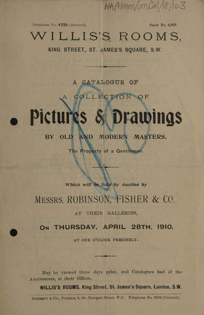 yy / P : d f NaA It yy ? i/ gv i i [AIA é 10 tee  Which Sh. Auction by Messrs. ROBINSON.-FISHER &amp; CO. AT THEIR GALLERIKS, On THURSDAY, APRIL 28TH, I9IO, AT ONE O’CLOCK PRECISELY. May be viewed three days prior, and Catalogues had of the Auctioneers, at their Offices, WILLIS’S ROOMS, King Street, St. James’s Square, London, S.W. DouERTY &amp; Co,, Printers, 6, Gt. Newport Street, W.C, Telephone No, 3639 (Gerrard),