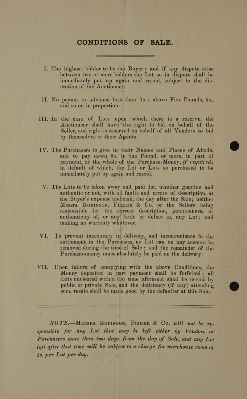 CONDITIONS OF SALE.  The highest bidder to be the Buyer; and if any dispute arise between two or more bidders the Lot so in dispute shall be immediately put up again and resold, subject to the dis- cretion of the Auctioneer. and so on in proportion. In the case of Lots upon which there is a reserve, the Auctioneer shall have ‘the right to bid on behalf of the Seller, and right is reserved on behalf of all Vendors to bid by themselves or their Agents. The Purchasers to give in their Names and Places of Abode, and to pay down ds. in the Pound, or more, in part of payment, or the whole of the Purchase-Money, zf required; in default of which, the Lot or Lots so purchased to be immediately put up again and resold. authentic or not, with all faults and errors of description, at the Buyer’s expense and. risk, the day after the Sale; neither Messrs. Roxrnson, Fisuer &amp; Co. or the Sellers being responsible for the correct description, genuineness, or authenticity of, or any fault or defect in, any Lot; and making no warranty whatever. To prevent inaccuracy in delivery, and inconvenience in the settlement in the Purchases, no Lot can on any account be removed during the time of Sale ; and the remainder of the Purchase-money must absolutely be paid on the delivery. Upon failure of complying with the above Conditions, the Money deposited in part payment shall be forfeited; all. Lots uncleared within the time aforesaid shall be re-sold by public or private Sale, and the deficiency (if any) attending sucu resale shall be made good by the defaulter at this Sale.   