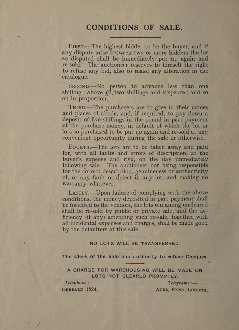 CONDITIONS OF SALE. . First.—The highest bidder to be the buyer, and if any dispute arise between two or more bidders the lot so disputed shall be immediately put up again and re-sold. The auctioneer reserves to himself the right to refuse any bid, also to make any alteration in the catalogue. SECOND.—No person to advance less than one shilling ; above £2, two shillings and sixpence ; and so on in proportion. THIRD.—The purchasers are to give in their names and places of abode, and, if required, to pay down a deposit of five shillings in the pound in part payment of the purchase-money, in default of which the lot or lots so purchased to be put up again and re-sold at any convenient opportunity during the sale or otherwise. FourtH.—tThe lots are to be taken away and paid for, with all faults and errors of description, at the buyer’s expense and risk, on the day immediately following sale. The auctioneer not being responsible for the correct description, genuineness or authenticity of, or any fault or defect in any lot, and making no warranty whatever. LastLy.—Upon failure of complying with the above conditions, the money deposited in part payment shall be forfeited to the vendors, the lots remaining uncleared shall be re-sold by public or private sale, and the de- ficiency (if any) attending such re-sale, together with all incidental expenses and charges, shall be made good by the defaulters at this sale.  NO LOTS WILL BE TRANSFERRED.  The Clerk of the Sale has authority 'to refuse Cheques  A CHARGE FOR WAREHOUSING WILL BE MADE ON LOTS NOT CLEARED PROMPTLY. Telephone :— Telegrams :— GERRARD 1824. AUKs, RAND, Lonpon.